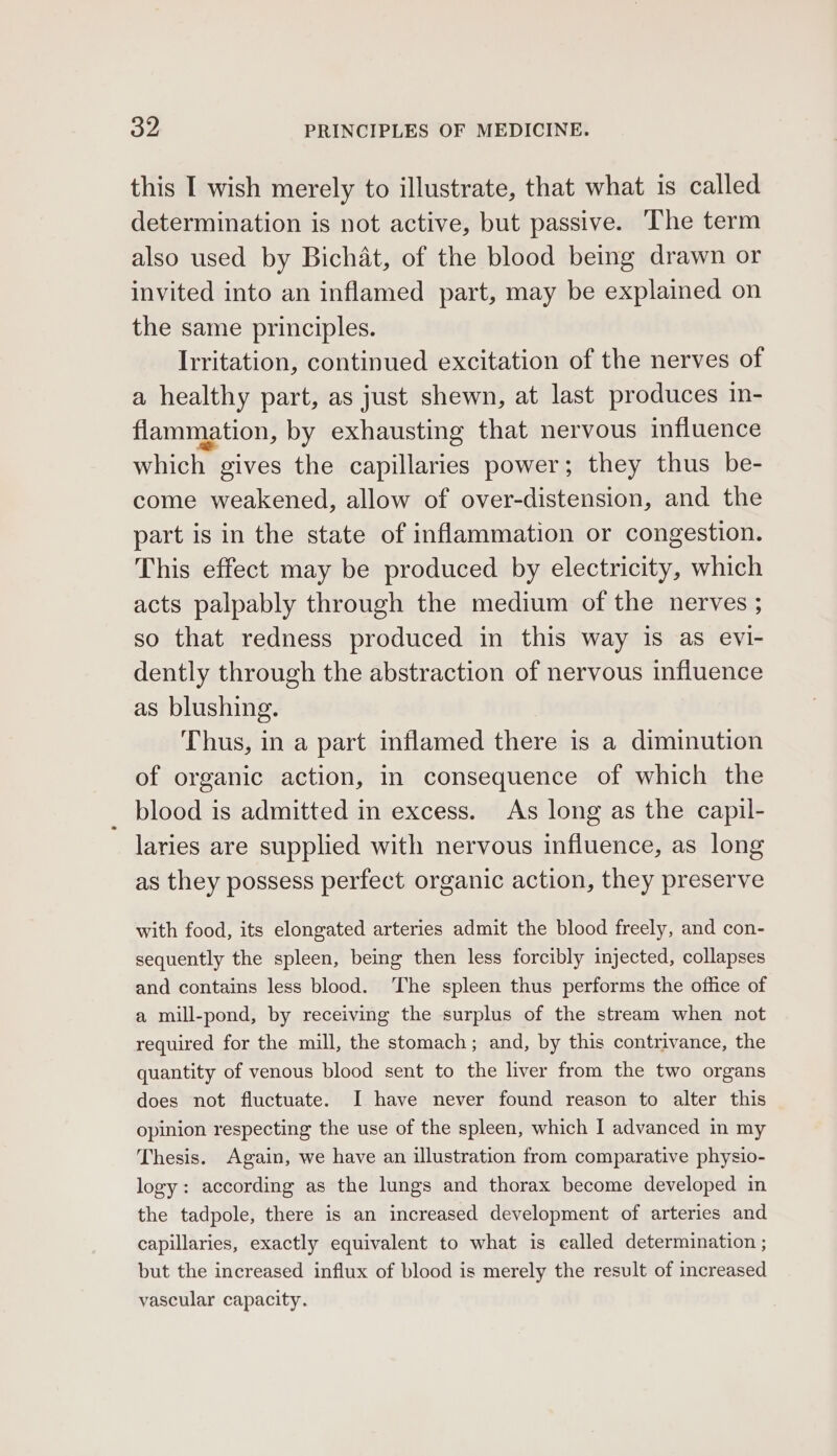 this I wish merely to illustrate, that what is called determination is not active, but passive. The term also used by Bichat, of the blood being drawn or invited into an inflamed part, may be explained on the same principles. Irritation, continued excitation of the nerves of a healthy part, as just shewn, at last produces in- flammation, by exhausting that nervous influence which gives the capillaries power; they thus be- come weakened, allow of over-distension, and the part is in the state of inflammation or congestion. This effect may be produced by electricity, which acts palpably through the medium of the nerves ; so that redness produced in this way is as evi- dently through the abstraction of nervous influence as blushing. Thus, in a part inflamed there is a diminution of organic action, in consequence of which the blood is admitted in excess. As long as the capil- laries are supplied with nervous influence, as long as they possess perfect organic action, they preserve with food, its elongated arteries admit the blood freely, and con- sequently the spleen, being then less forcibly injected, collapses and contains less blood. ‘The spleen thus performs the office of a mill-pond, by receiving the surplus of the stream when not required for the mill, the stomach; and, by this contrivance, the quantity of venous blood sent to the liver from the two organs does not fluctuate. I have never found reason to alter this opinion respecting the use of the spleen, which I advanced in my Thesis. Again, we have an illustration from comparative physio- logy: according as the lungs and thorax become developed in the tadpole, there is an increased development of arteries and capillaries, exactly equivalent to what is ealled determination ; but the increased influx of blood is merely the result of increased vascular capacity.
