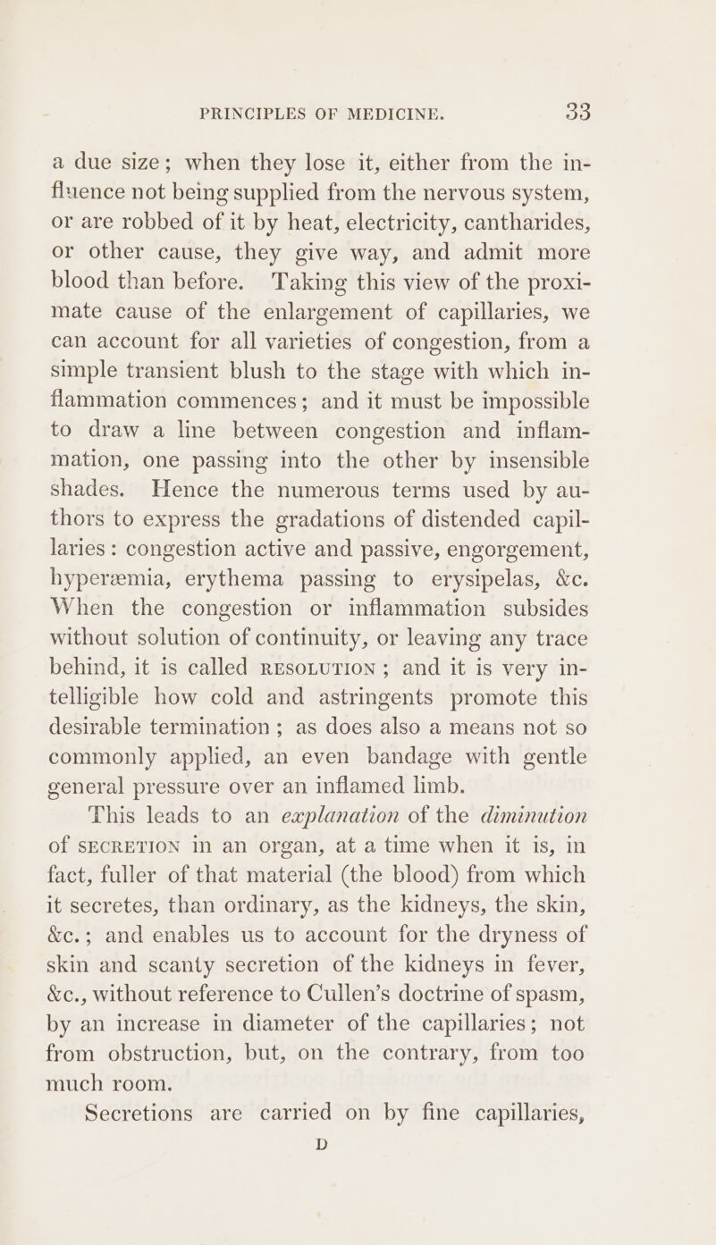 a due size; when they lose it, either from the in- fluence not being supplied from the nervous system, or are robbed of it by heat, electricity, cantharides, or other cause, they give way, and admit more blood than before. Taking this view of the proxi- mate cause of the enlargement of capillaries, we can account for all varieties of congestion, from a simple transient blush to the stage with which in- flammation commences; and it must be impossible to draw a line between congestion and inflam- mation, one passing into the other by insensible shades. Hence the numerous terms used by au- thors to express the gradations of distended capil- laries : congestion active and passive, engorgement, hyperemia, erythema passing to erysipelas, &amp;c. When the congestion or inflammation subsides without solution of continuity, or leaving any trace behind, it is called REsoLuTION ; and it is very in- telligible how cold and astringents promote this desirable termination; as does also a means not so commonly applied, an even bandage with gentle general pressure over an inflamed limb. This leads to an explanation of the diminution of SECRETION In an organ, at a time when it is, in fact, fuller of that material (the blood) from which it secretes, than ordinary, as the kidneys, the skin, &amp;c.; and enables us to account for the dryness of skin and scanty secretion of the kidneys in fever, &amp;c., without reference to Cullen’s doctrine of spasm, by an increase in diameter of the capillaries; not from obstruction, but, on the contrary, from too much room. Secretions are carried on by fine capillaries, D