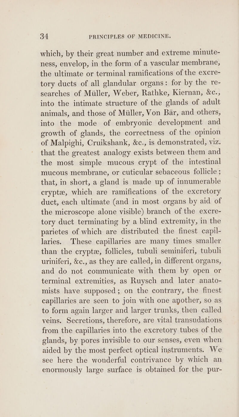 which, by their great number and extreme minute- ness, envelop, in the form of a vascular membrane, the ultimate or terminal ramifications of the excre- tory ducts of all glandular organs: for by the re- searches of Miller, Weber, Rathke, Kiernan, &amp;c., into the intimate structure of the glands of adult animals, and those of Miiller, Von Bar, and others, into the mode of embryonic development and growth of glands, the correctness of the opinion of Malpighi, Cruikshank, &amp;c., is demonstrated, VIZ. that the greatest analogy exists between them and the most simple mucous crypt of the intestinal mucous membrane, or cuticular sebaceous follicle ; that, in short, a gland is made up of innumerable cryptz, which are ramifications of the excretory duct, each ultimate (and in most organs by aid of the microscope alone visible) branch of the excre- tory duct terminating by a blind extremity, in the parietes of which are distributed the finest capil- laries. These capillaries are many times smaller than the crypte, follicles, tubuli seminiferi, tubuli uriniferi, &amp;c., as they are called, in different organs, and do not communicate with them by open or terminal extremities, as Ruysch and later anato- mists have supposed; on the contrary, the finest capillaries are seen to join with one another, so as to form again larger and larger trunks, then called veins. Secretions, therefore, are vital transudations from the capillaries into the excretory tubes of the glands, by pores invisible to our senses, even when aided by the most perfect optical instruments. We see here the wonderful contrivance by which an enormously large surface is obtained for the pur-
