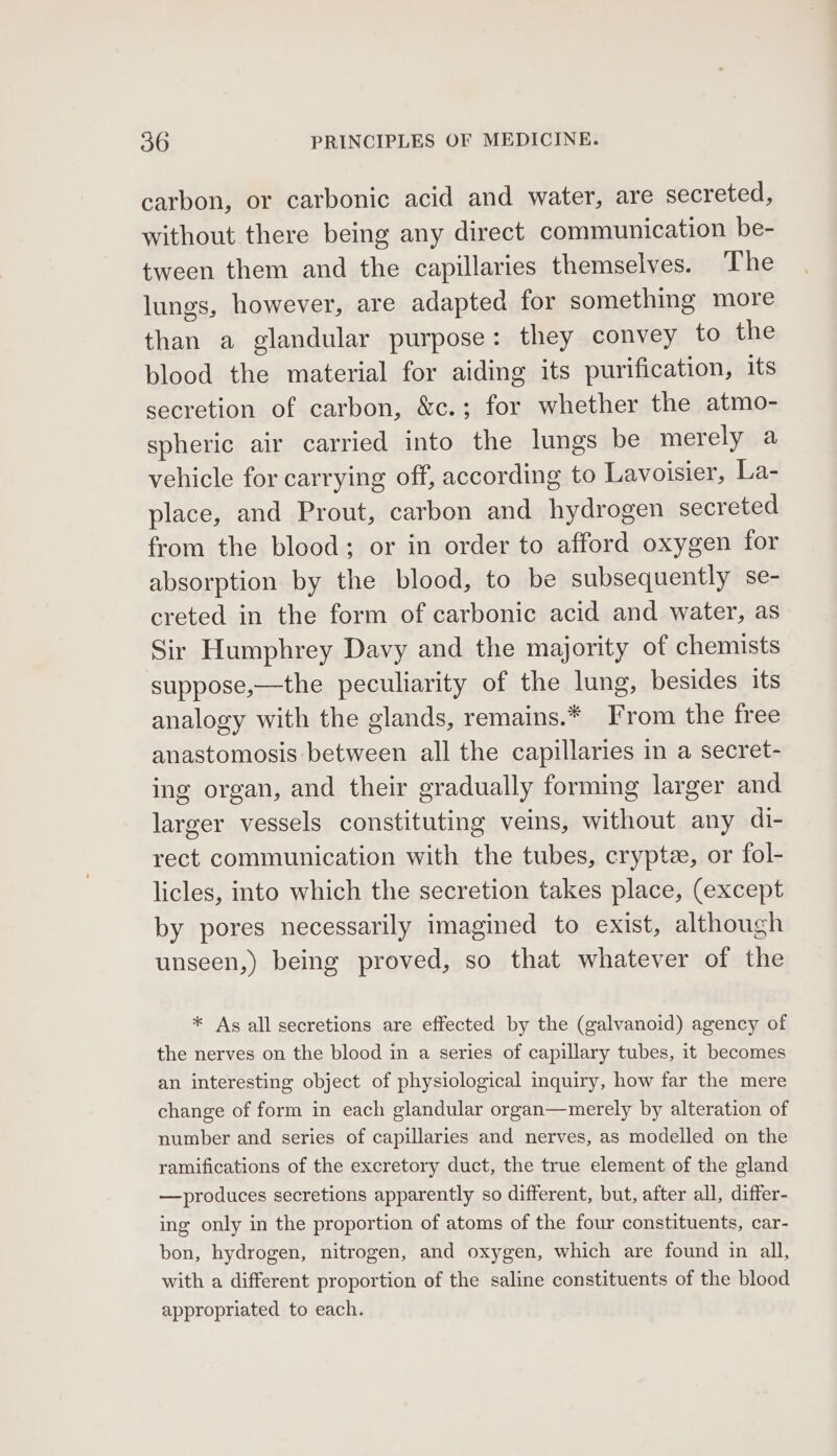 carbon, or carbonic acid and water, are secreted, without there being any direct communication be- tween them and the capillaries themselves. The lungs, however, are adapted for something more than a glandular purpose: they convey to the blood the material for aiding its purification, its secretion of carbon, &amp;c.; for whether the atmo- spheric air carried into the lungs be merely a vehicle for carrying off, according to Lavoisier, La- place, and Prout, carbon and hydrogen secreted from the blood; or in order to afford oxygen for absorption by the blood, to be subsequently se- creted in the form of carbonic acid and water, as Sir Humphrey Davy and the majority of chemists suppose,—the peculiarity of the lung, besides its analogy with the glands, remains.* From the free anastomosis between all the capillaries in a secret- ing organ, and their gradually forming larger and larger vessels constituting veins, without any di- rect communication with the tubes, cryptz, or fol- licles, into which the secretion takes place, (except by pores necessarily imagined to exist, although unseen,) being proved, so that whatever of the * As all secretions are effected by the (galvanoid) agency of the nerves on the blood in a series of capillary tubes, it becomes an interesting object of physiological inquiry, how far the mere change of form in each glandular organ—merely by alteration of number and series of capillaries and nerves, as modelled on the ramifications of the excretory duct, the true element of the gland —produces secretions apparently so different, but, after all, differ- ing only in the proportion of atoms of the four constituents, car- bon, hydrogen, nitrogen, and oxygen, which are found in all, with a different proportion of the saline constituents of the blood appropriated to each.