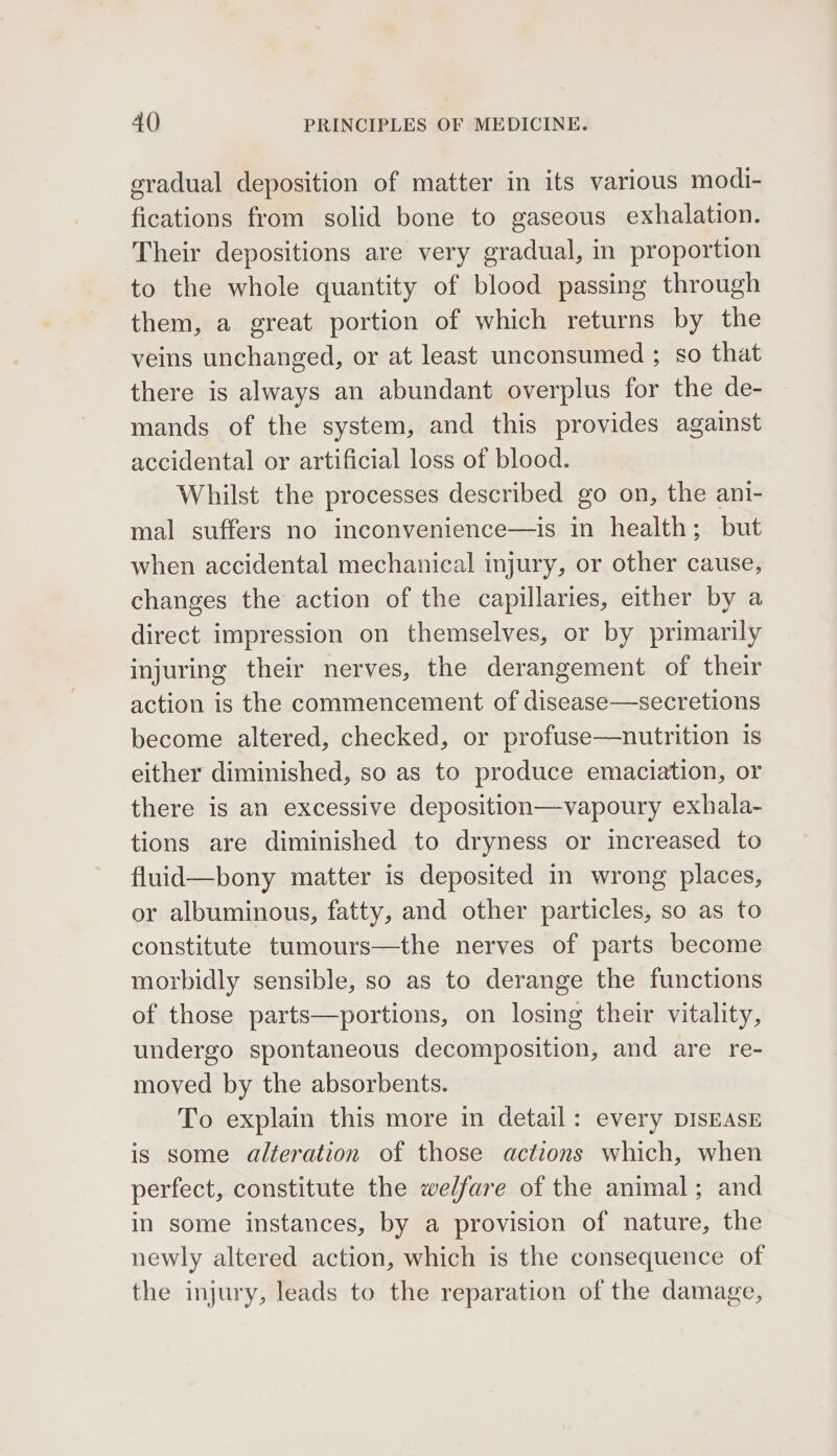 gradual deposition of matter in its various modi- fications from solid bone to gaseous exhalation. Their depositions are very gradual, in proportion to the whole quantity of blood passing through them, a great portion of which returns by the veins unchanged, or at least unconsumed ; so that there is always an abundant overplus for the de- mands of the system, and this provides against accidental or artificial loss of blood. Whilst the processes described go on, the ani- mal suffers no inconvenience—is in health; but when accidental mechanical injury, or other cause, changes the action of the capillaries, either by a direct impression on themselves, or by primarily injuring their nerves, the derangement of their action is the commencement of disease—secretions become altered, checked, or profuse—nutrition 1s either diminished, so as to produce emaciation, or there is an excessive deposition—vapoury exhala- tions are diminished to dryness or increased to fluid—bony matter is deposited in wrong places, or albuminous, fatty, and other particles, so as to constitute tumours—the nerves of parts become morbidly sensible, so as to derange the functions of those parts—portions, on losing their vitality, undergo spontaneous decomposition, and are re- moved by the absorbents. To explain this more in detail: every DISEASE is some alteration of those actions which, when perfect, constitute the we/fare of the animal; and in some instances, by a provision of nature, the newly altered action, which is the consequence of the injury, leads to the reparation of the damage,