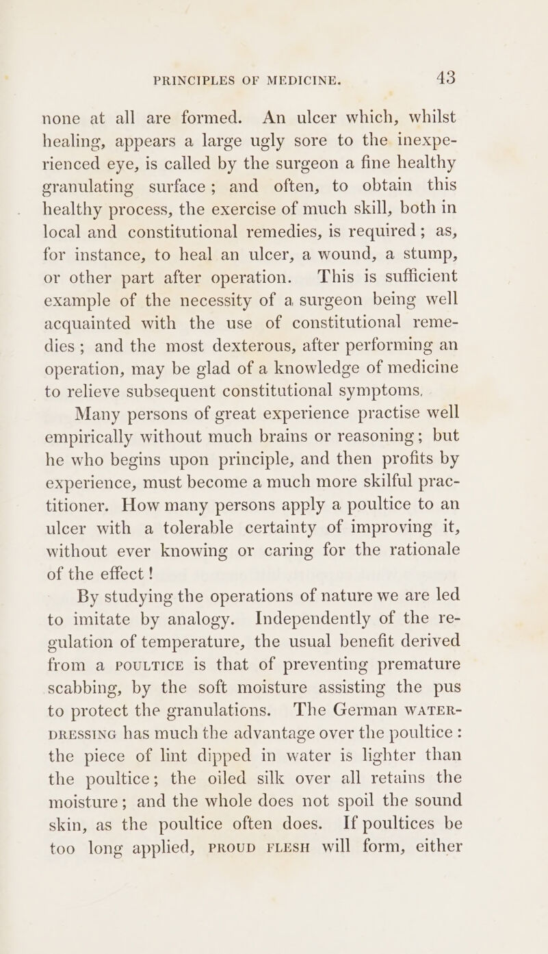 none at all are formed. An ulcer which, whilst healing, appears a large ugly sore to the inexpe- rienced eye, is called by the surgeon a fine healthy granulating surface; and often, to obtain this healthy process, the exercise of much skill, both in local and constitutional remedies, is required; as, for instance, to heal an ulcer, a wound, a stump, or other part after operation. This is sufficient example of the necessity of a surgeon being well acquainted with the use of constitutional reme- dies; and the most dexterous, after performing an operation, may be glad of a knowledge of medicine to relieve subsequent constitutional symptoms, Many persons of great experience practise well empirically without much brains or reasoning; but he who begins upon principle, and then profits by experience, must become a much more skilful prac- titioner. How many persons apply a poultice to an ulcer with a tolerable certainty of improving it, without ever knowing or caring for the rationale of the effect ! By studying the operations of nature we are led to imitate by analogy. Independently of the re- culation of temperature, the usual benefit derived from a POULTICE is that of preventing premature scabbing, by the soft moisture assisting the pus to protect the granulations. The German waTER- DRESSING has much the advantage over the poultice : the piece of lint dipped in water is lighter than the poultice; the oiled silk over all retains the moisture; and the whole does not spoil the sound skin, as the poultice often does. If poultices be too long applied, proup riEesu will form, either