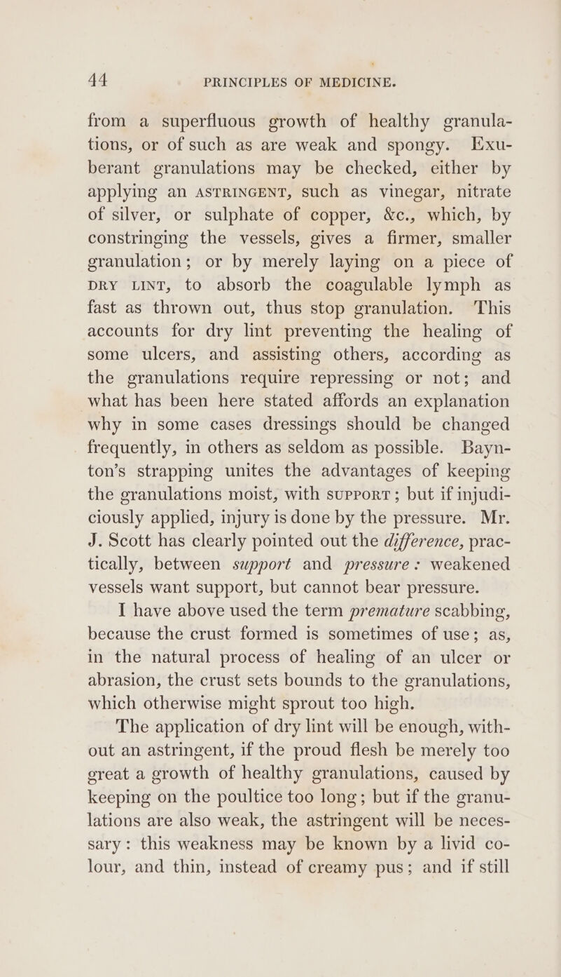 from a superfluous growth of healthy granula- tions, or of such as are weak and spongy. Exu- berant granulations may be checked, either by applying an ASTRINGENT, such as vinegar, nitrate of silver, or sulphate of copper, &amp;c., which, by constringing the vessels, gives a firmer, smaller granulation; or by merely laying on a piece of DRY LINT, to absorb the coagulable lymph as fast as thrown out, thus stop granulation. This accounts for dry lint preventing the healing of some ulcers, and assisting others, according as the granulations require repressing or not; and what has been here stated affords an explanation why in some cases dressings should be changed frequently, m others as seldom as possible. Bayn- ton’s strapping unites the advantages of keeping the granulations moist, with support; but if injudi- ciously applied, injury is done by the pressure. Mr. J. Scott has clearly pointed out the difference, prac- tically, between support and pressure: weakened vessels want support, but cannot bear pressure. I have above used the term premature scabbing, because the crust formed is sometimes of use; as, in the natural process of healing of an ulcer or abrasion, the crust sets bounds to the granulations, which otherwise might sprout too high. The application of dry lint will be enough, with- out an astringent, if the proud flesh be merely too ereat a growth of healthy granulations, caused by keeping on the poultice too long; but if the granu- lations are also weak, the astringent will be neces- sary: this weakness may be known by a livid co- lour, and thin, instead of creamy pus; and if still