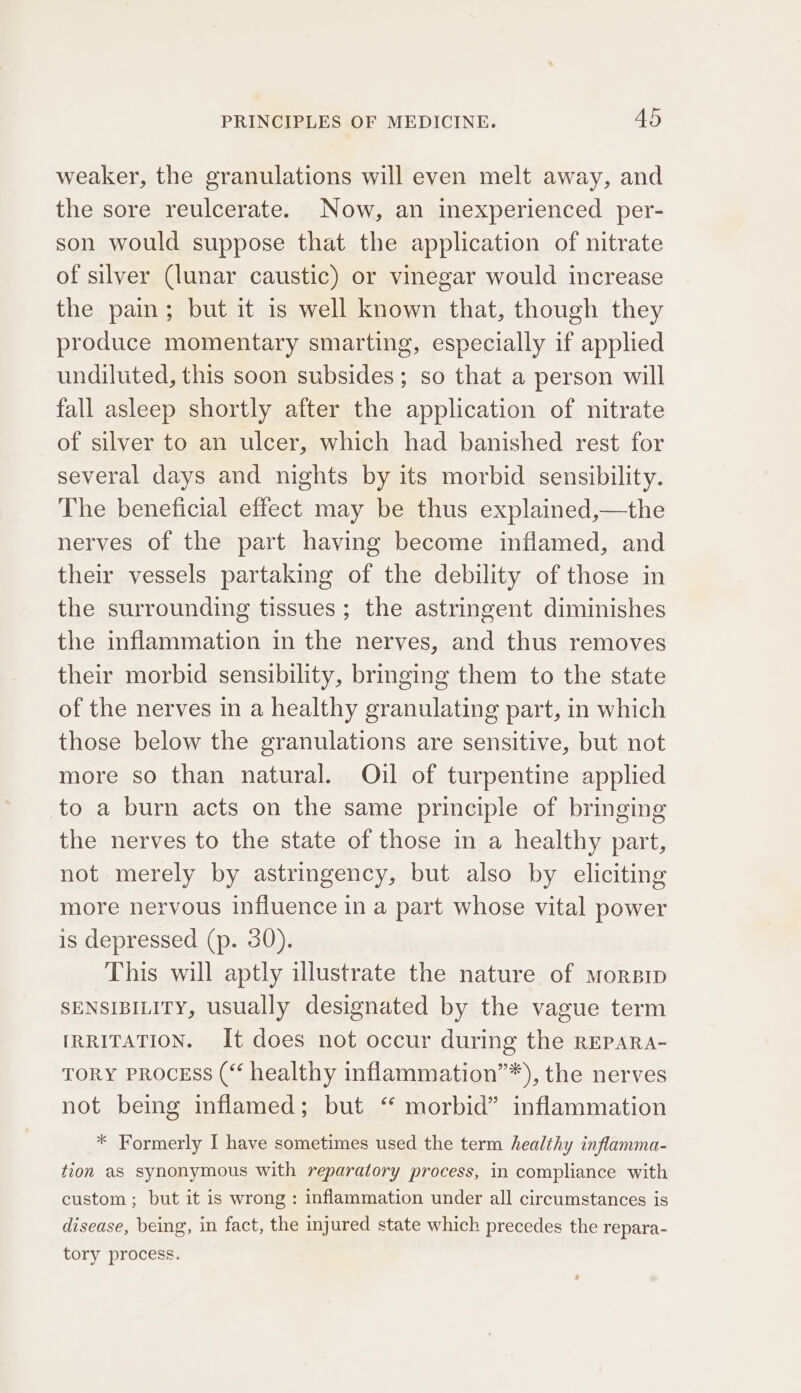 weaker, the granulations will even melt away, and the sore reulcerate. Now, an inexperienced per- son would suppose that the application of nitrate of silver (lunar caustic) or vinegar would increase the pain; but it is well known that, though they produce momentary smarting, especially if applied undiluted, this soon subsides; so that a person will fall asleep shortly after the application of nitrate of silver to an ulcer, which had banished rest for several days and nights by its morbid sensibility. The beneficial effect may be thus explained,—the nerves of the part having become inflamed, and their vessels partaking of the debility of those in the surrounding tissues; the astringent diminishes the inflammation in the nerves, and thus removes their morbid sensibility, bringing them to the state of the nerves in a healthy granulating part, in which those below the granulations are sensitive, but not more so than natural. Oijl of turpentine applied to a burn acts on the same principle of bringing the nerves to the state of those in a healthy part, not merely by astringency, but also by eliciting more nervous influence in a part whose vital power is depressed (p. 30). This will aptly illustrate the nature of morsip SENSIBILITY, usually designated by the vague term IRRITATION. It does not occur during the rEPARA- TORY PROCESS (“ healthy inflammation”*), the nerves not bemg inflamed; but “ morbid” inflammation * Formerly I have sometimes used the term healthy inflamma- tion as synonymous with reparatory process, in compliance with custom ; but it is wrong : inflammation under all circumstances is disease, being, in fact, the injured state which precedes the repara- tory process.