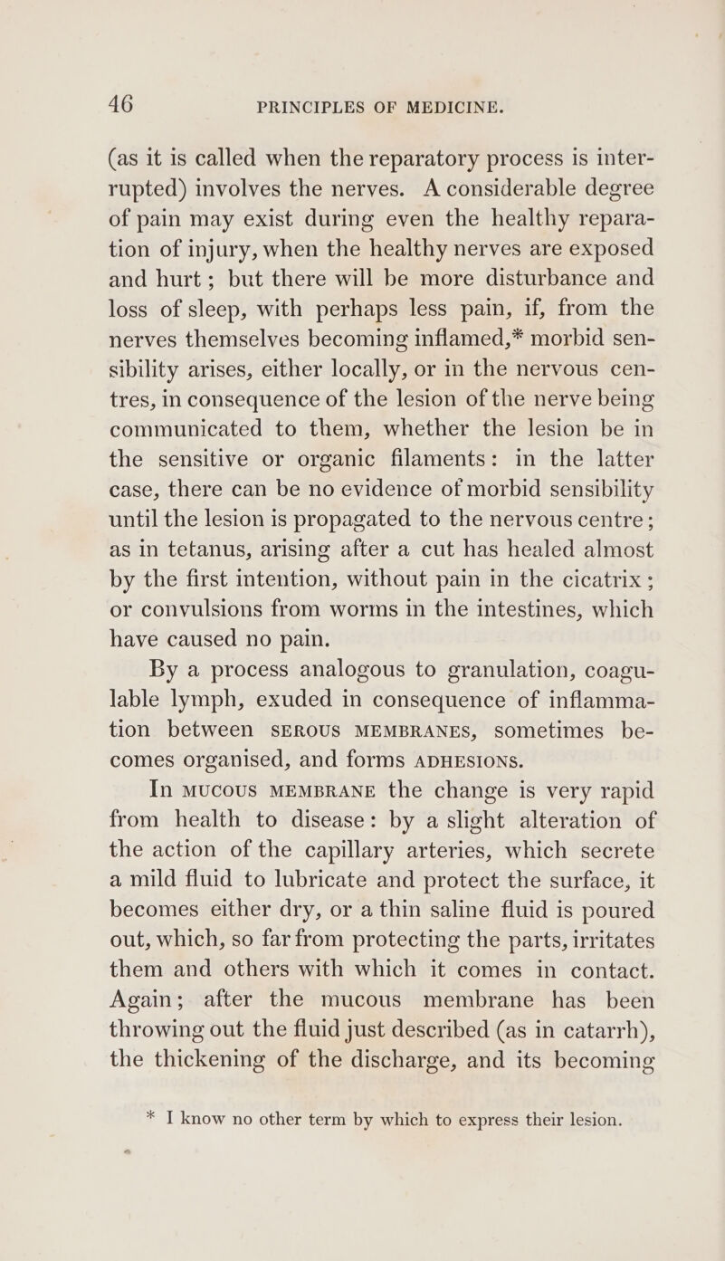 (as it is called when the reparatory process is inter- rupted) involves the nerves. A considerable degree of pain may exist during even the healthy repara- tion of injury, when the healthy nerves are exposed and hurt; but there will be more disturbance and loss of sleep, with perhaps less pain, if, from the nerves themselves becoming inflamed,* morbid sen- sibility arises, either locally, or in the nervous cen- tres, in consequence of the lesion of the nerve being communicated to them, whether the lesion be in the sensitive or organic filaments: in the latter case, there can be no evidence of morbid sensibility until the lesion is propagated to the nervous centre ; as in tetanus, arising after a cut has healed almost by the first intention, without pain in the cicatrix ; or convulsions from worms in the intestines, which have caused no pain. By a process analogous to granulation, coagu- lable lymph, exuded in consequence of inflamma- tion between SEROUS MEMBRANES, sometimes be- comes organised, and forms ADHESIONS. In MUCOUS MEMBRANE the change is very rapid from health to disease: by a slight alteration of the action of the capillary arteries, which secrete a mild fluid to lubricate and protect the surface, it becomes either dry, or a thin saline fluid is poured out, which, so far from protecting the parts, irritates them and others with which it comes in contact. Again; after the mucous membrane has _ been throwing out the fluid just described (as in catarrh), the thickening of the discharge, and its becoming * IT know no other term by which to express their lesion.