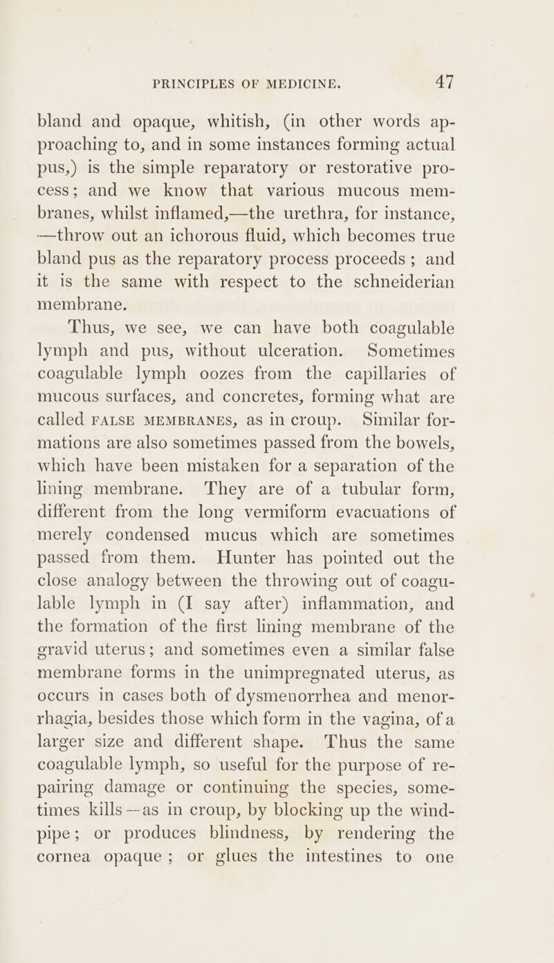 bland and opaque, whitish, (in other words ap- proaching to, and in some instances forming actual pus,) is the simple reparatory or restorative pro- cess; and we know that various mucous mem- branes, whilst inflamed,—the urethra, for instance, -—throw out an ichorous fluid, which becomes true bland pus as the reparatory process proceeds ; and it is the same with respect to the schneiderian membrane. Thus, we see, we can have both coagulable lymph and pus, without ulceration. Sometimes coagulable lymph oozes from the capillaries of mucous surfaces, and concretes, forming what are called FALSE MEMBRANES, as in croup. Similar for- mations are also sometimes passed from the bowels, which have been mistaken for a separation of the linnmg membrane. They are of a tubular form, different from the long vermiform evacuations of merely condensed mucus which are sometimes passed from them. Hunter has pointed out the close analogy between the throwing out of coagu- lable lymph in (I say after) inflammation, and the formation of the first lming membrane of the gravid uterus; and sometimes even a similar false membrane forms in the unimpregnated uterus, as occurs in cases both of dysmenorrhea and menor- rhagia, besides those which form in the vagina, of a larger size and different shape. Thus the same coagulable lymph, so useful for the purpose of re- pairing damage or continuing the species, some- times kills—-as in croup, by blocking up the wind- pipe; or produces blindness, by rendering the cornea opaque; or glues the intestines to one