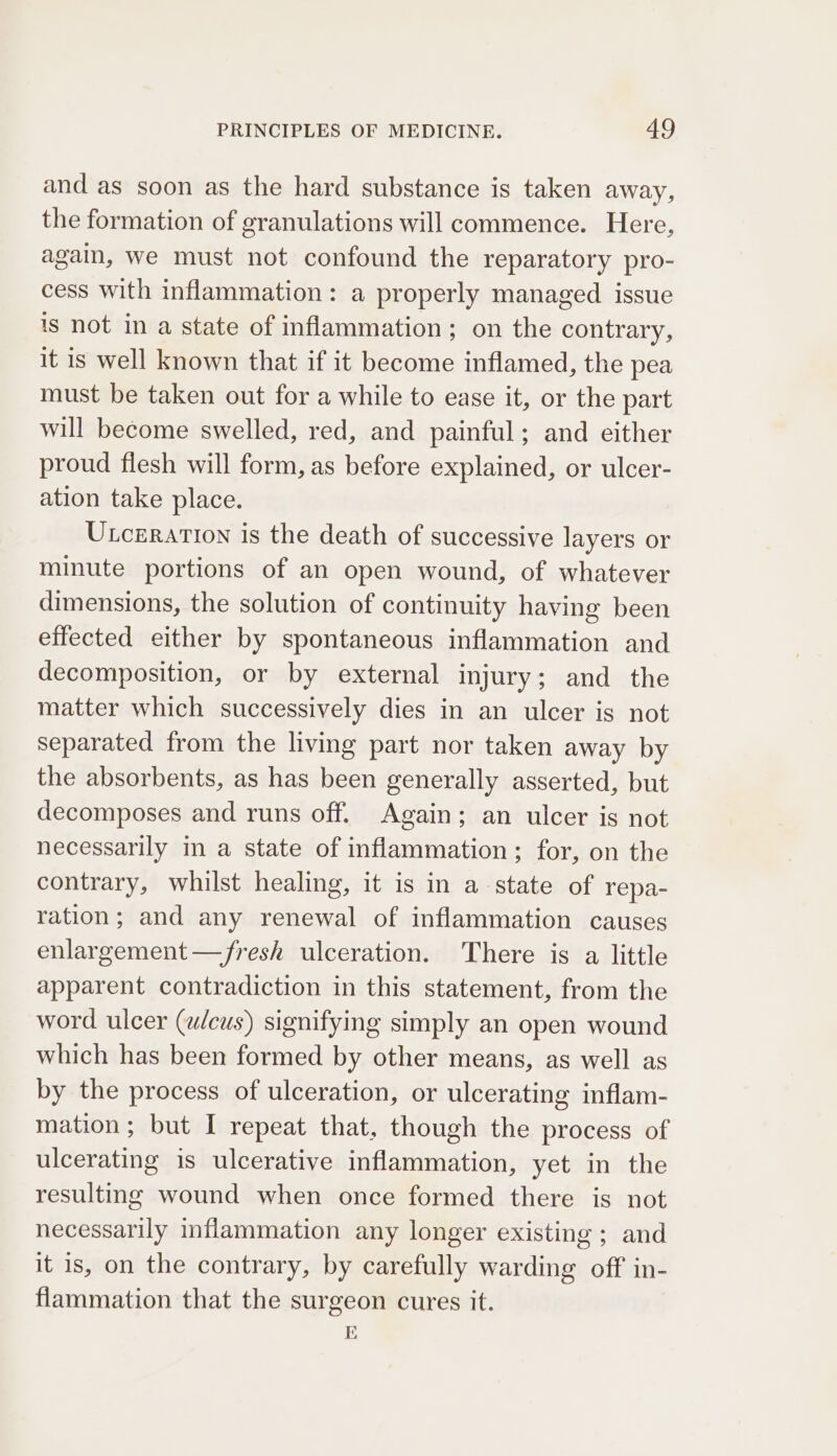 and as soon as the hard substance is taken away, the formation of granulations will commence. Here, again, we must not confound the reparatory pro- cess with inflammation: a properly managed issue is not in a state of inflammation; on the contrary, it is well known that if it become inflamed, the pea must be taken out for a while to ease it, or the part will become swelled, red, and painful; and either proud flesh will form, as before explained, or ulcer- ation take place. Utczration is the death of successive layers or minute portions of an open wound, of whatever dimensions, the solution of continuity having been effected either by spontaneous inflammation and decomposition, or by external injury; and the matter which successively dies in an ulcer is not separated from the living part nor taken away by the absorbents, as has been generally asserted, but decomposes and runs off. Again; an ulcer is not necessarily in a state of inflammation; for, on the contrary, whilst healing, it is in a state of repa- ration; and any renewal of inflammation causes enlargement —fresh ulceration. There is a little apparent contradiction in this statement, from the word ulcer (w/cus) signifying simply an open wound which has been formed by other means, as well as by the process of ulceration, or ulcerating inflam- mation; but I repeat that, though the process of ulcerating is ulcerative inflammation, yet in the resulting wound when once formed there is not necessarily inflammation any longer existing ; and it is, on the contrary, by carefully warding off in- flammation that the surgeon cures it. E