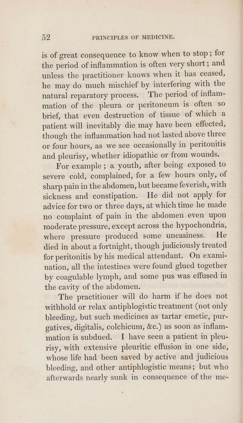 is of great consequence to know when to stop ; for the period of inflammation is often very short ; and unless the practitioner knows when it has ceased, he may do much mischief by interfering with the natural reparatory process. The period of inflam- mation of the pleura or peritoneum is often so brief, that even destruction of tissue of which a patient will inevitably die may have been effected, though the inflammation had not lasted above three or four hours, as we see occasionally in peritonitis and pleurisy, whether idiopathic or from wounds. For example ; a youth, after being exposed to severe cold, complained, for a few hours only, of sharp pain in the abdomen, but became feverish, with sickness and constipation. He did not apply for advice for two or three days, at which time he made no complaint of pain in the abdomen even upon moderate pressure, except across the hypochondna, where pressure produced some uneasiness. He died in about a fortnight, though judiciously treated for peritonitis by his medical attendant. On exami- nation, all the intestines were found glued together by coagulable lymph, and some pus was effused in the cavity of the abdomen. The practitioner will do harm if he does not withhold or relax antiphlogistic treatment (not only bleeding, but such medicines as tartar emetic, pur- gatives, digitalis, colchicum, &amp;c.) as soon as inflam- mation is subdued. I have seen a patient in pleu- risy, with extensive pleuritic effusion in one side, whose life had been saved by active and judicious bleeding, and other antiphlogistic means; but who afterwards nearly sunk in consequence of the me-