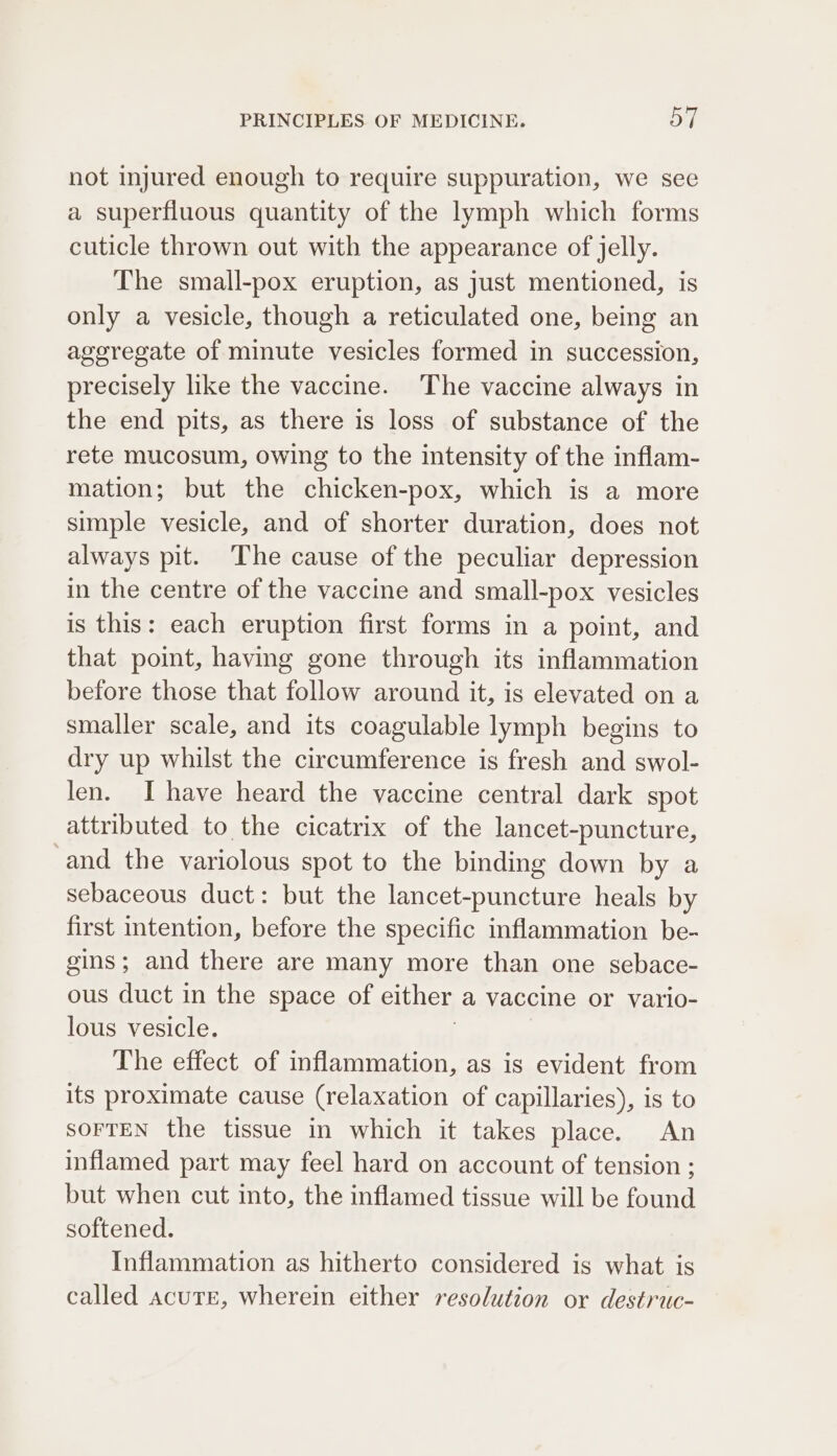 not injured enough to require suppuration, we see a superfluous quantity of the lymph which forms cuticle thrown out with the appearance of jelly. The small-pox eruption, as just mentioned, is only a vesicle, though a reticulated one, being an ageregate of minute vesicles formed in succession, precisely like the vaccine. The vaccine always in the end pits, as there is loss of substance of the rete mucosum, owing to the intensity of the infiam- mation; but the chicken-pox, which is a more simple vesicle, and of shorter duration, does not always pit. The cause of the peculiar depression in the centre of the vaccine and small-pox vesicles is this: each eruption first forms in a point, and that point, having gone through its inflammation before those that follow around it, is elevated on a smaller scale, and its coagulable lymph begins to dry up whilst the circumference is fresh and swol- len. I have heard the vaccine central dark spot attributed to the cicatrix of the lancet-puncture, -and the variolous spot to the binding down by a sebaceous duct: but the lancet-puncture heals by first intention, before the specific inflammation be- gins; and there are many more than one sebace- ous duct in the space of either a vaccine or vario- lous vesicle. The effect of inflammation, as is evident from its proximate cause (relaxation of capillaries), is to SOFTEN the tissue in which it takes place. An inflamed part may feel hard on account of tension ; but when cut into, the inflamed tissue will be found softened. Inflammation as hitherto considered is what is called acure, wherein either resolution or destruc-