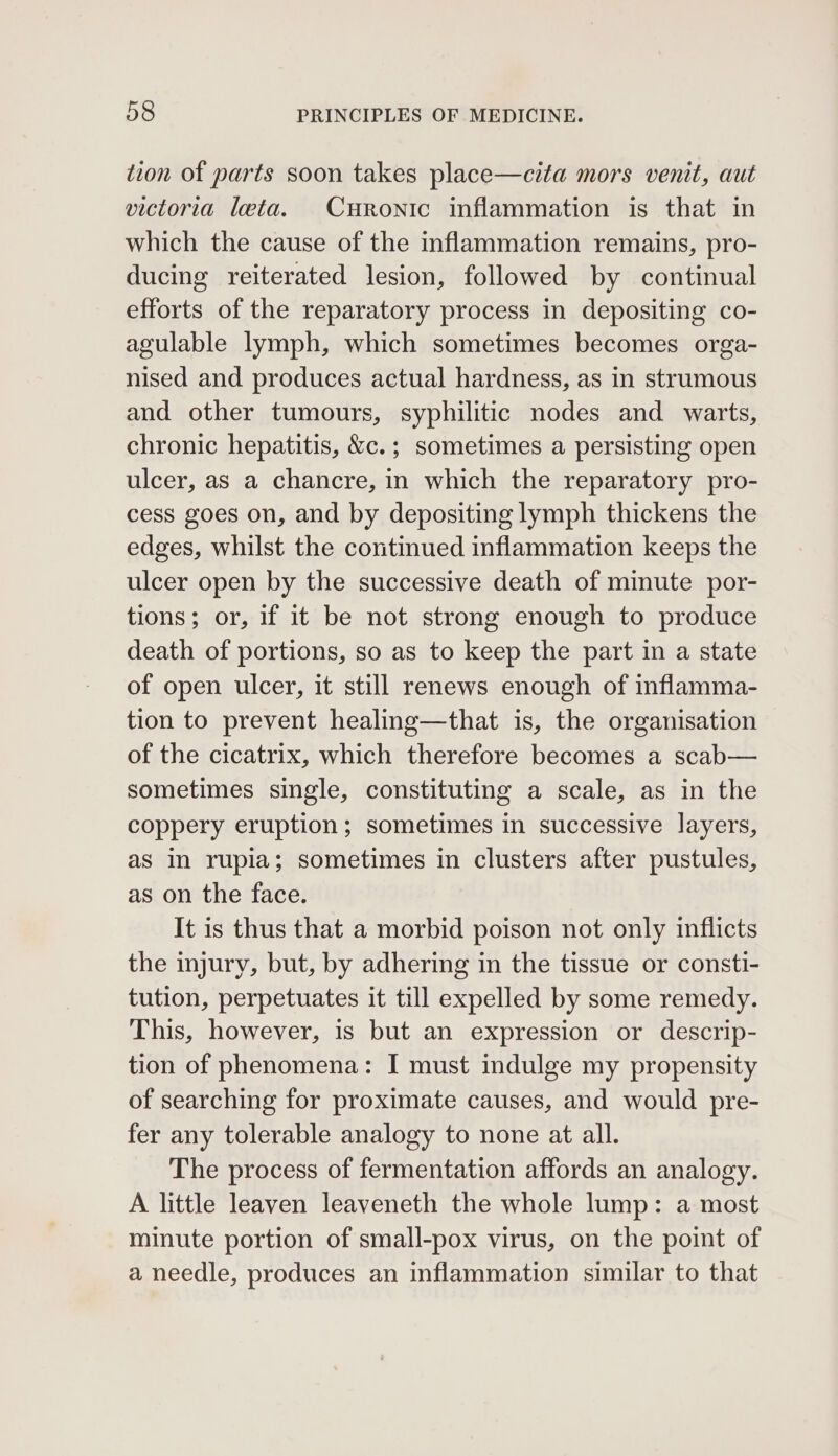 tion of parts soon takes place—cita mors venit, aut victoria leta. Curonic inflammation is that in which the cause of the inflammation remains, pro- ducing reiterated lesion, followed by continual efforts of the reparatory process in depositing co- agulable lymph, which sometimes becomes orga- nised and produces actual hardness, as in strumous and other tumours, syphilitic nodes and warts, chronic hepatitis, &amp;c.; sometimes a persisting open ulcer, as a chancre, in which the reparatory pro- cess goes on, and by depositing lymph thickens the edges, whilst the continued inflammation keeps the ulcer open by the successive death of minute por- tions; or, if it be not strong enough to produce death of portions, so as to keep the part in a state of open ulcer, it still renews enough of inflamma- tion to prevent healing—that is, the organisation of the cicatrix, which therefore becomes a scab— sometimes single, constituting a scale, as in the coppery eruption; sometimes in successive layers, as in rupia; sometimes in clusters after pustules, as on the face. It is thus that a morbid poison not only inflicts the injury, but, by adhering in the tissue or consti- tution, perpetuates it till expelled by some remedy. This, however, is but an expression or descrip- tion of phenomena: I must indulge my propensity of searching for proximate causes, and would pre- fer any tolerable analogy to none at all. The process of fermentation affords an analogy. A little leaven leaveneth the whole lump: a most minute portion of small-pox virus, on the point of a needle, produces an inflammation similar to that