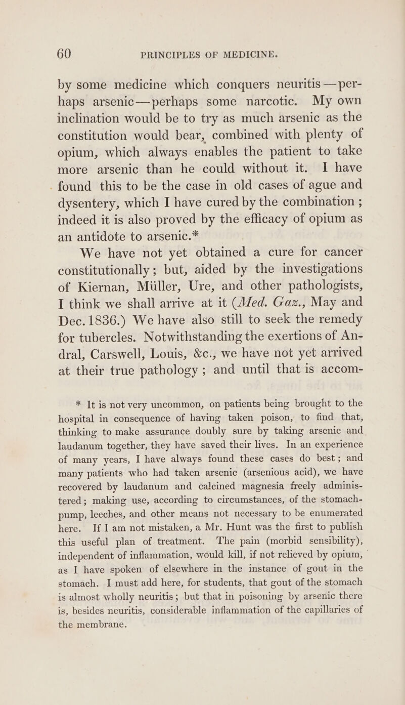 by some medicine which conquers neuritis —per- haps arsenic—perhaps some narcotic. My own inclination would be to try as much arsenic as the constitution would bear, combined with plenty of opium, which always enables the patient to take more arsenic than he could without it. I have -found this to be the case in old cases of ague and dysentery, which I have cured by the combination ; indeed it is also proved by the efficacy of opium as an antidote to arsenic.* We have not yet obtained a cure for cancer constitutionally; but, aided by the investigations of Kiernan, Miller, Ure, and other pathologists, I think we shall arrive at it (Wed. Gaz., May and Dec. 1836.) We have also still to seek the remedy for tubercles. Notwithstanding the exertions of An- dral, Carswell, Louis, &amp;c., we have not yet arrived at their true pathology ; and until that is accom- * It is not very uncommon, on patients being brought to the hospital in consequence of having taken poison, to find that, thinking to make assurance doubly sure by taking arsenic and laudanum together, they have saved their lives. In an experience of many years, I have always found these cases do best; and many patients who had taken arsenic (arsenious acid), we have recovered by laudanum and calcined magnesia freely adminis- tered; making use, according to circumstances, of the stomach- pump, leeches, and other means not necessary to be enumerated here. If Iam not mistaken, a Mr. Hunt was the first to publish this useful plan of treatment. The pain (morbid sensibility), independent of inflammation, would kill, if not relieved by opium, | as I have spoken of elsewhere in the instance of gout in the stomach. I must add here, for students, that gout of the stomach is almost wholly neuritis; but that in poisoning by arsenic there is, besides neuritis, considerable inflammation of the capillaries of the membrane.