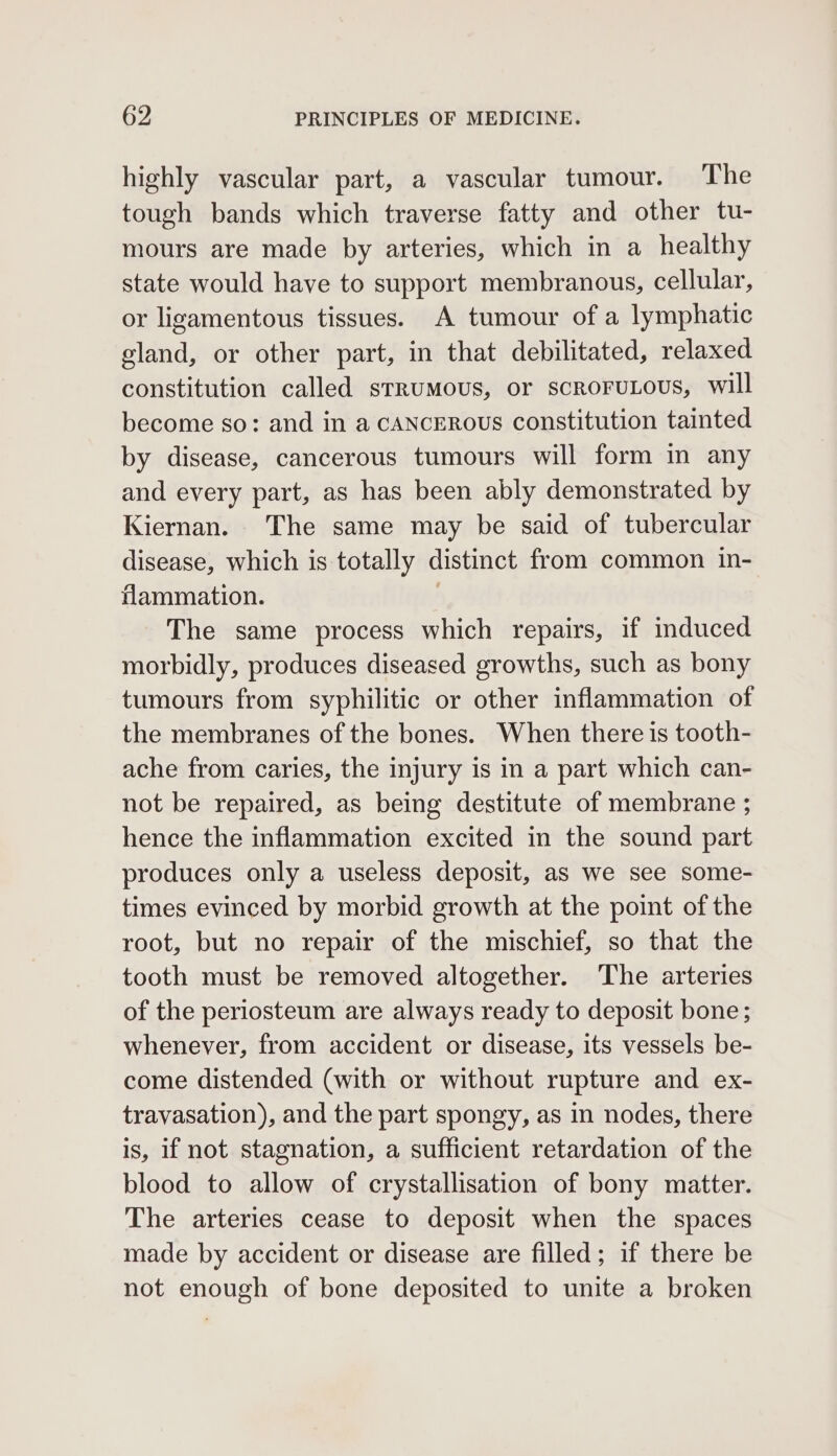 highly vascular part, a vascular tumour. ‘The tough bands which traverse fatty and other tu- mours are made by arteries, which in a healthy state would have to support membranous, cellular, or ligamentous tissues. A tumour of a lymphatic gland, or other part, in that debilitated, relaxed constitution called strumous, or scroFruLous, will become so: and in a cANCEROUs constitution tainted by disease, cancerous tumours will form in any and every part, as has been ably demonstrated by Kiernan. The same may be said of tubercular disease, which is totally distinct from common in- flammation. 7 The same process which repairs, if induced morbidly, produces diseased growths, such as bony tumours from syphilitic or other inflammation of the membranes of the bones. When there is tooth- ache from caries, the injury is in a part which can- not be repaired, as being destitute of membrane ; hence the inflammation excited in the sound part produces only a useless deposit, as we see some- times evinced by morbid growth at the point of the root, but no repair of the mischief, so that the tooth must be removed altogether. The arteries of the periosteum are always ready to deposit bone; whenever, from accident or disease, its vessels be- come distended (with or without rupture and ex- travasation), and the part spongy, as in nodes, there is, if not stagnation, a sufficient retardation of the blood to allow of crystallisation of bony matter. The arteries cease to deposit when the spaces made by accident or disease are filled; if there be not enough of bone deposited to unite a broken