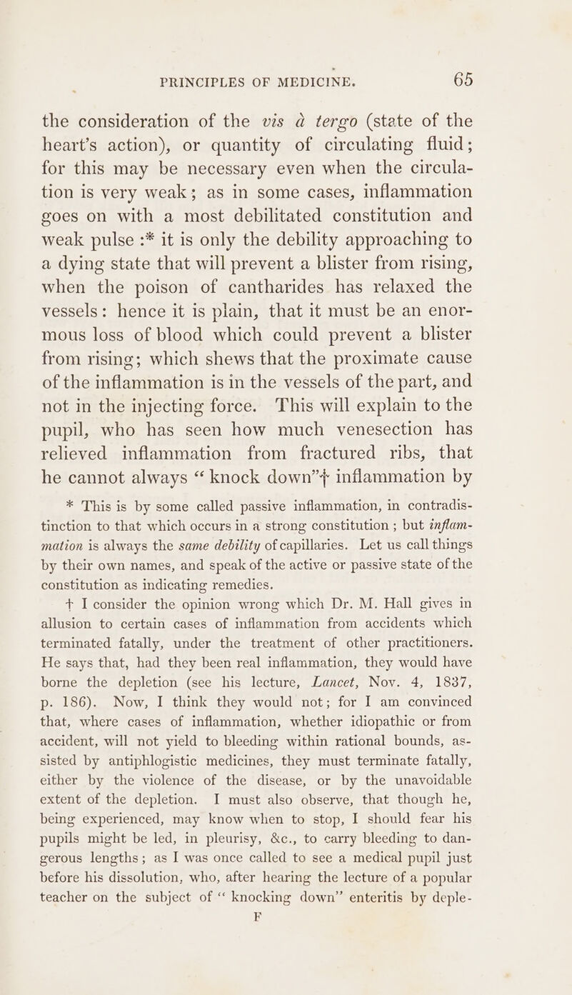 the consideration of the vis a tergo (state of the heart’s action), or quantity of circulating fluid; for this may be necessary even when the circula- tion is very weak; as in some cases, inflammation goes on with a most debilitated constitution and weak pulse :* it is only the debility approaching to a dying state that will prevent a blister from rising, when the poison of cantharides has relaxed the vessels: hence it is plain, that it must be an enor- mous loss of blood which could prevent a blister from rising; which shews that the proximate cause of the inflammation is in the vessels of the part, and not in the injecting force. This will explain to the pupil, who has seen how much venesection has relieved inflammation from fractured ribs, that he cannot always “ knock down”’} inflammation by * This is by some called passive inflammation, in contradis- tinction to that which occurs in a strong constitution ; but inflam- mation is always the same debility of capillaries. Let us call things by their own names, and speak of the active or passive state of the constitution as indicating remedies. + I consider the opinion wrong which Dr. M. Hall gives in allusion to certain cases of inflammation from accidents which terminated fatally, under the treatment of other practitioners. He says that, had they been real inflammation, they would have borne the depletion (see his lecture, Lancet, Nov. 4, 1837, p- 186). Now, I think they would not; for I am convinced that, where cases of inflammation, whether idiopathic or from accident, will not yield to bleeding within rational bounds, as- sisted by antiphlogistic medicines, they must terminate fatally, either by the violence of the disease, or by the unavoidable extent of the depletion. I must also observe, that though he, being experienced, may know when to stop, I should fear his pupils might be led, in pleurisy, &amp;c., to carry bleeding to dan- gerous lengths; as I was once called to see a medical pupil just before his dissolution, who, after hearing the lecture of a popular teacher on the subject of ‘“ knocking down’ enteritis by deple- 7