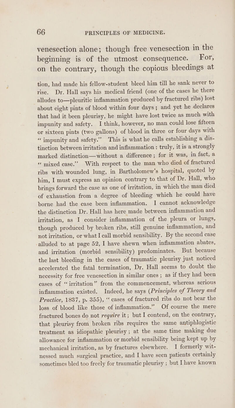 venesection alone; though free venesection in the beginning is of the utmost consequence. For, on the contrary, though the copious bleedings at tion, had made his fellow-student bleed him till he sank never to rise. Dr. Hall says his medical friend (one of the cases he there alludes to—pleuritic inflammation produced by fractured ribs) lost about eight pints of blood within four days; and yet he declares that had it been pleurisy, he might have lost twice as much with impunity and safety. I think, however, no man could lose fifteen or sixteen pints (two gallons) of blood in three or four days with ‘‘ impunity and safety.” This is what he calls establishing a dis- tinction between irritation and inflammation: truly, it is a strongly marked distinction—without a difference; for it was, in fact, a ‘ mixed case.” With respect to the man who died of fractured ribs with wounded lung, in Bartholomew’s hospital, quoted by him, I must express an opinion contrary to that of Dr. Hall, who brings forward the case as one of irritation, in which the man died of exhaustion from a degree of bleeding which he could have borne had the case been inflammation. I cannot acknowledge the distinction Dr. Hall has here made between inflammation and irritation, as I consider inflammation of the pleura or lungs, though produced by broken ribs, still genuine inflammation, and not irritation, or what I call morbid sensibility. By the second case alluded to at page 52, I have shewn when inflammation abates, and irritation (morbid sensibility) predominates. But because the last bleeding in the cases of traumatic pleurisy just noticed accelerated the fatal termination, Dr. Hall seems to doubt the necessity for free venesection in similar ones ; as if they had been cases of “irritation” from the commencement, whereas serious inflammation existed. Indeed, he says (Principles of Theory and Practice, 1837, p. 355), “ cases of fractured ribs do not bear the loss of blood like those of inflammation.” Of course the mere fractured bones do not require it; but I contend, on the contrary, that pleurisy from broken ribs requires the same antiphlogistic treatment as idiopathic pleurisy ; at the same time making due allowance for inflammation or morbid sensibility being kept up by mechanical irritation, as by fractures elsewhere. I formerly wit- nessed much surgical practice, and I have seen patients certainly sometimes bled too freely for traumatic pleurisy ; but Ihave known