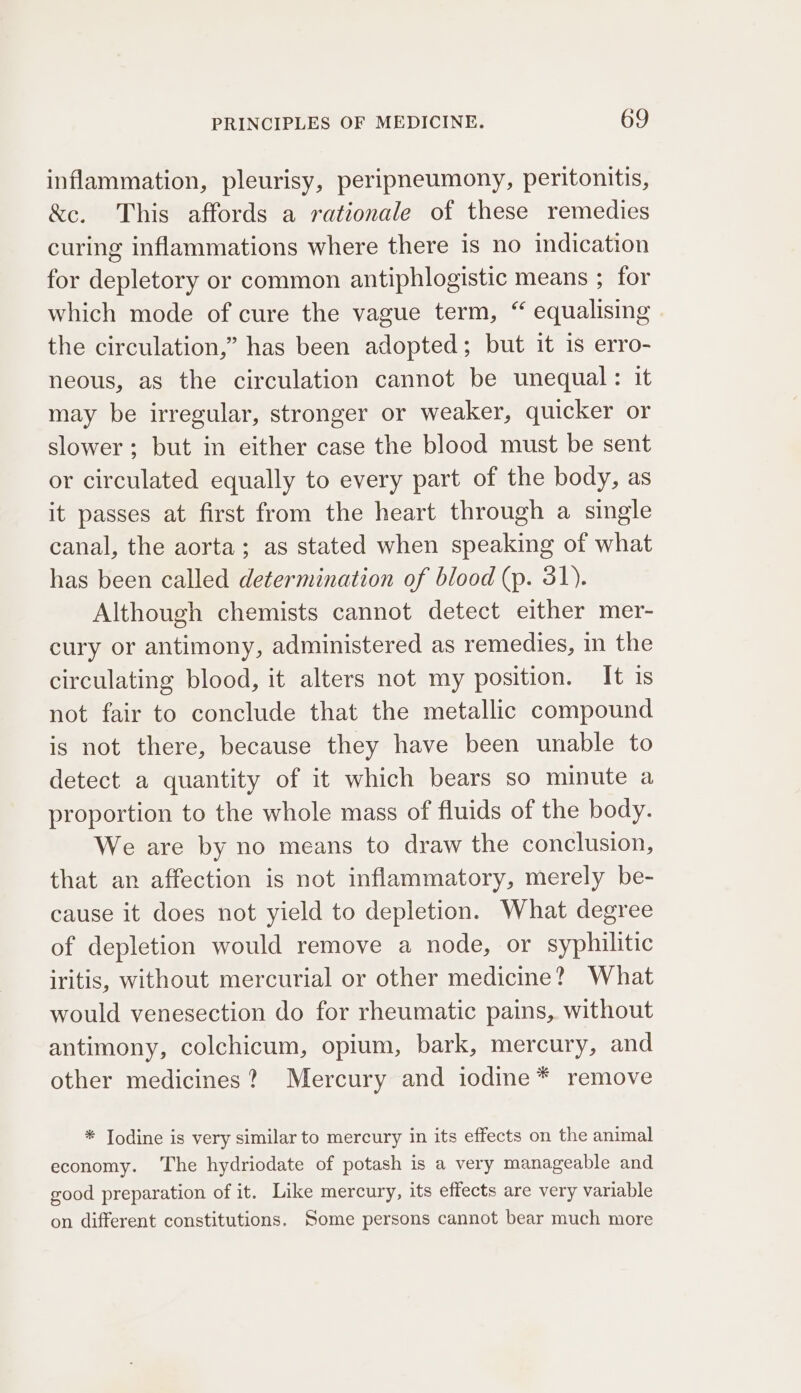 inflammation, pleurisy, peripneumony, peritonitis, &amp;c. This affords a rationale of these remedies curing inflammations where there is no indication for depletory or common antiphlogistic means ; for which mode of cure the vague term, “ equalising the circulation,” has been adopted; but it is erro- neous, as the circulation cannot be unequal: it may be irregular, stronger or weaker, quicker or slower; but in either case the blood must be sent or circulated equally to every part of the body, as it passes at first from the heart through a single canal, the aorta; as stated when speaking of what has been called determination of blood (p. 31). Although chemists cannot detect either mer- cury or antimony, administered as remedies, in the circulating blood, it alters not my position. It is not fair to conclude that the metallic compound is not there, because they have been unable to detect a quantity of it which bears so minute a proportion to the whole mass of fluids of the body. We are by no means to draw the conclusion, that an affection is not inflammatory, merely be- cause it does not yield to depletion. What degree of depletion would remove a node, or syphilitic iritis, without mercurial or other medicine? What would venesection do for rheumatic pains, without antimony, colchicum, opium, bark, mercury, and other medicines? Mercury and iodine * remove * Todine is very similar to mercury in its effects on the animal economy. ‘The hydriodate of potash is a very manageable and good preparation of it. Like mercury, its effects are very variable on different constitutions. Some persons cannot bear much more