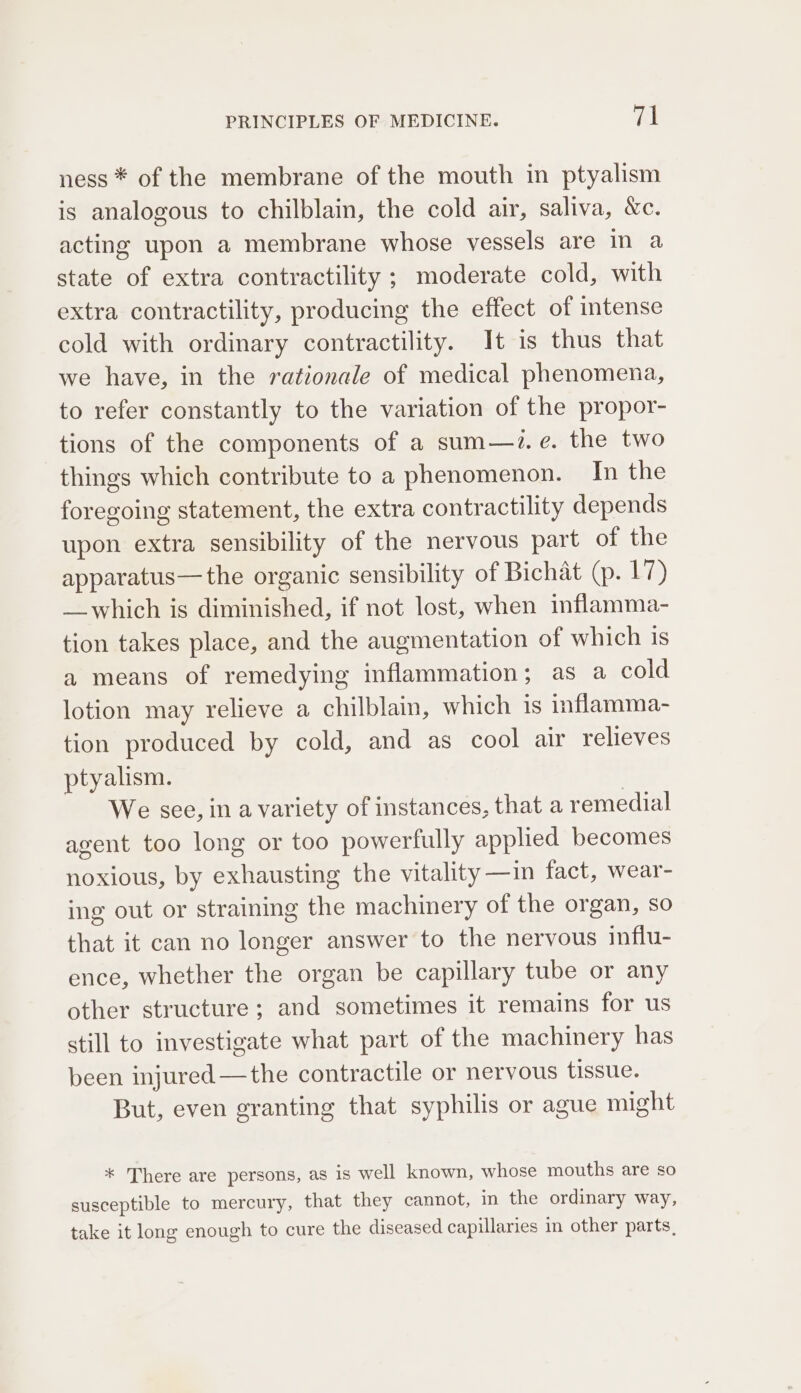 ness * of the membrane of the mouth in ptyalism is analogous to chilblain, the cold air, saliva, &amp;c. acting upon a membrane whose vessels are in a state of extra contractility ; moderate cold, with extra contractility, producing the effect of intense cold with ordinary contractility. It is thus that we have, in the rationale of medical phenomena, to refer constantly to the variation of the propor- tions of the components of a sum—zi. e. the two things which contribute to a phenomenon. In the foregoing statement, the extra contractility depends upon extra sensibility of the nervous part of the apparatus—the organic sensibility of Bichat (p. 17) _which is diminished, if not lost, when inflamma- tion takes place, and the augmentation of which is a means of remedying inflammation; as a cold lotion may relieve a chilblain, which is inflamma- tion produced by cold, and as cool air relieves ptyalism. We see, in a variety of instances, that a remedial agent too long or too powerfully applied becomes noxious, by exhausting the vitality —in fact, wear- ing out or straining the machinery of the organ, so that it can no longer answer to the nervous influ- ence, whether the organ be capillary tube or any other structure; and sometimes it remains for us still to investigate what part of the machinery has been injured —the contractile or nervous tissue. But, even granting that syphilis or ague might * There are persons, as is well known, whose mouths are so susceptible to mercury, that they cannot, in the ordinary way, take it long enough to cure the diseased capillaries in other parts,