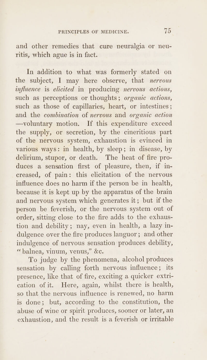 and other remedies that cure neuralgia or neu- ritis, which ague is in fact. In addition to what was formerly stated on the subject, I may here observe, that nervous influence is elicited in producing nervous actions, such as perceptions or thoughts; organic actions, such as those of capillaries, heart, or intestines ; and the combination of nervous and organic action —voluntary motion. If this expenditure exceed the supply, or secretion, by the cineritious part of the nervous system, exhaustion is evinced in various ways: in health, by sleep; in disease, by delirium, stupor, or death. The heat of fire pro- duces a sensation first of pleasure, then, if in- creased, of pain: this elicitation of the nervous influence does no harm if the person be in health, because it is kept up by the apparatus of the brain and nervous system which generates it; but if the person be feverish, or the nervous system out of order, sitting close to the fire adds to the exhaus- tion and debility; nay, even in health, a lazy in- dulgence over the fire produces languor; and other indulgence of nervous sensation produces debility, ‘balnea, vinum, venus,” &amp;c. To judge by the phenomena, alcohol produces sensation by calling forth nervous influence; its presence, like that of fire, exciting a quicker extri- cation of it. Here, again, whilst there is health, so that the nervous influence is renewed, no harm is done; but, according to the constitution, the abuse of wine or spirit produces, sooner or later, an exhaustion, and the result is a feverish or irritable