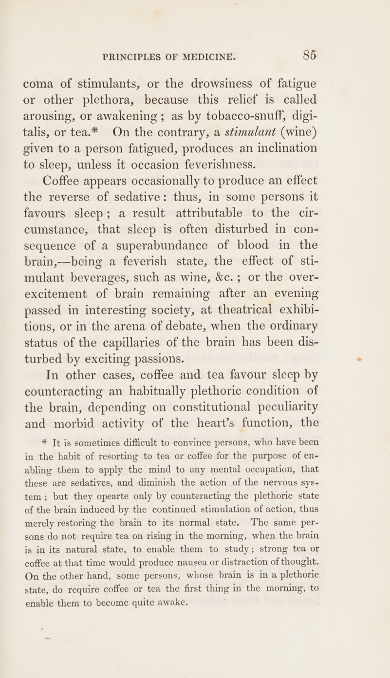 coma of stimulants, or the drowsiness of fatigue or other plethora, because this relief is called arousing, or awakening ; as by tobacco-snuff, digi- talis, or tea.* On the contrary, a stimulant (wine) given to a person fatigued, produces an inclination to sleep, unless it occasion feverishness. Coffee appears occasionally to produce an effect the reverse of sedative: thus, in some persons it favours sleep; a result attributable to the cir- cumstance, that sleep is often disturbed in con- sequence of a superabundance of blood in the brain,—being a feverish state, the effect of sti- mulant beverages, such as wine, &amp;c.; or the over- excitement of brain remaining after an evening passed in interesting society, at theatrical exhibi- tions, or in the arena of debate, when the ordinary status of the capillaries of the brain has been dis- turbed by exciting passions. In other cases, coffee and tea favour sleep by counteracting an habitually plethoric condition of the brain, depending on constitutional peculiarity and morbid activity of the heart’s function, the * Tt is sometimes difficult to convince persons, who have been in the habit of resorting to tea or coffee for the purpose of en- abling them to apply the mind to any mental occupation, that these are sedatives, and diminish the action of the nervous sys- tem ; but they opearte only by counteracting the plethoric state of the brain induced by the continued stimulation of action, thus merely restoring the brain to its normal state. The same per- sons do not require tea on rising in the morning, when the brain is in its natural state, to enable them to study; strong tea or coffee at that time would produce nausea or distraction of thought. On the other hand, some persons, whose brain is in a plethoric state, do require coffee or tea the first thing in the morning, to enable them to become quite awake.