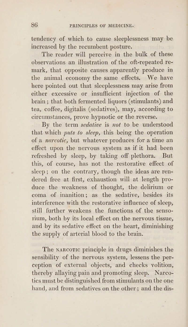 tendency of which to cause sleeplessness may be increased by the recumbent posture. The reader will perceive in the bulk of these observations an illustration of the oft-repeated re- mark, that opposite causes apparently produce in the animal economy the same effects. We have here pointed out that sleeplessness may arise from either excessive or insufficient injection of the brain ; that both fermented liquors (stimulants) and tea, coffee, digitalis (sedatives), may, according to circumstances, prove hypnotic or the reverse. By the term sedative is not to be understood that which puts to sleep, this being the operation of a narcotic, but whatever produces for a time an effect upon the nervous system as if it had been refreshed by sleep, by taking off plethora. But this, of course, has not the restorative effect of sleep; on the contrary, though the ideas are ren- dered free at first, exhaustion will at length pro- duce the weakness of thought, the delirium or coma of inanition; as the sedative, besides its interference with the restorative influence of sleep, still further weakens the functions of the senso- rium, both by its local effect on the nervous tissue, and by its sedative effect on the heart, diminishing the supply of arterial blood to the brain. The narcotic principle in drugs diminishes the sensibility of the nervous system, lessens the per- ception of external objects, and checks volition, thereby allaying pain and promoting sleep. Narco- tics must be distinguished from stimulants on the one hand, and from sedatives on the other; and the dis-