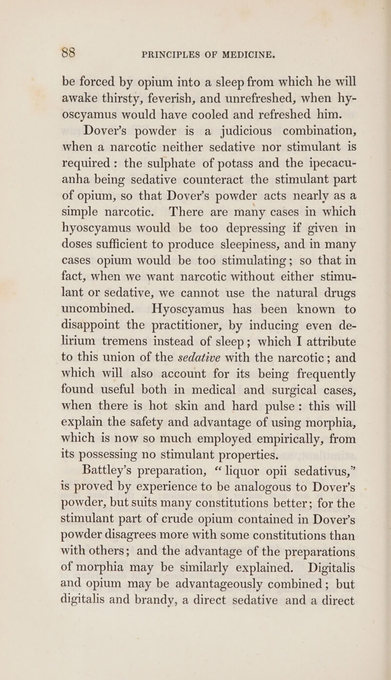 be forced by opium into a sleep from which he will awake thirsty, feverish, and unrefreshed, when hy- oscyamus would have cooled and refreshed him. Dover’s powder is a judicious combination, when a narcotic neither sedative nor stimulant is required: the sulphate of potass and the ipecacu- anha being sedative counteract the stimulant part of opium, so that Dover’s powder acts nearly as a simple narcotic. There are many cases in which hyoscyamus would be too depressing if given in doses sufficient to produce sleepiness, and in many cases opium would be too stimulating; so that in fact, when we want narcotic without either stimu- lant or sedative, we cannot use the natural drugs uncombined. Hyoscyamus has been known to disappoint the practitioner, by inducing even de- lirium tremens instead of sleep; which I attribute to this union of the sedative with the narcotic; and which will also account for its being frequently found useful both in medical and surgical cases, when there is hot skin and hard pulse: this will explain the safety and advantage of using morphia, which is now so much employed empirically, from its possessing no stimulant properties. Battley’s preparation, “ liquor opii sedativus,” is proved by experience to be analogous to Dover's powder, but suits many constitutions better; for the stimulant part of crude opium contained in Dover’s powder disagrees more with some constitutions than with others; and the advantage of the preparations of morphia may be similarly explained. Digitalis and opium may be advantageously combined; but digitalis and brandy, a direct sedative and a direct