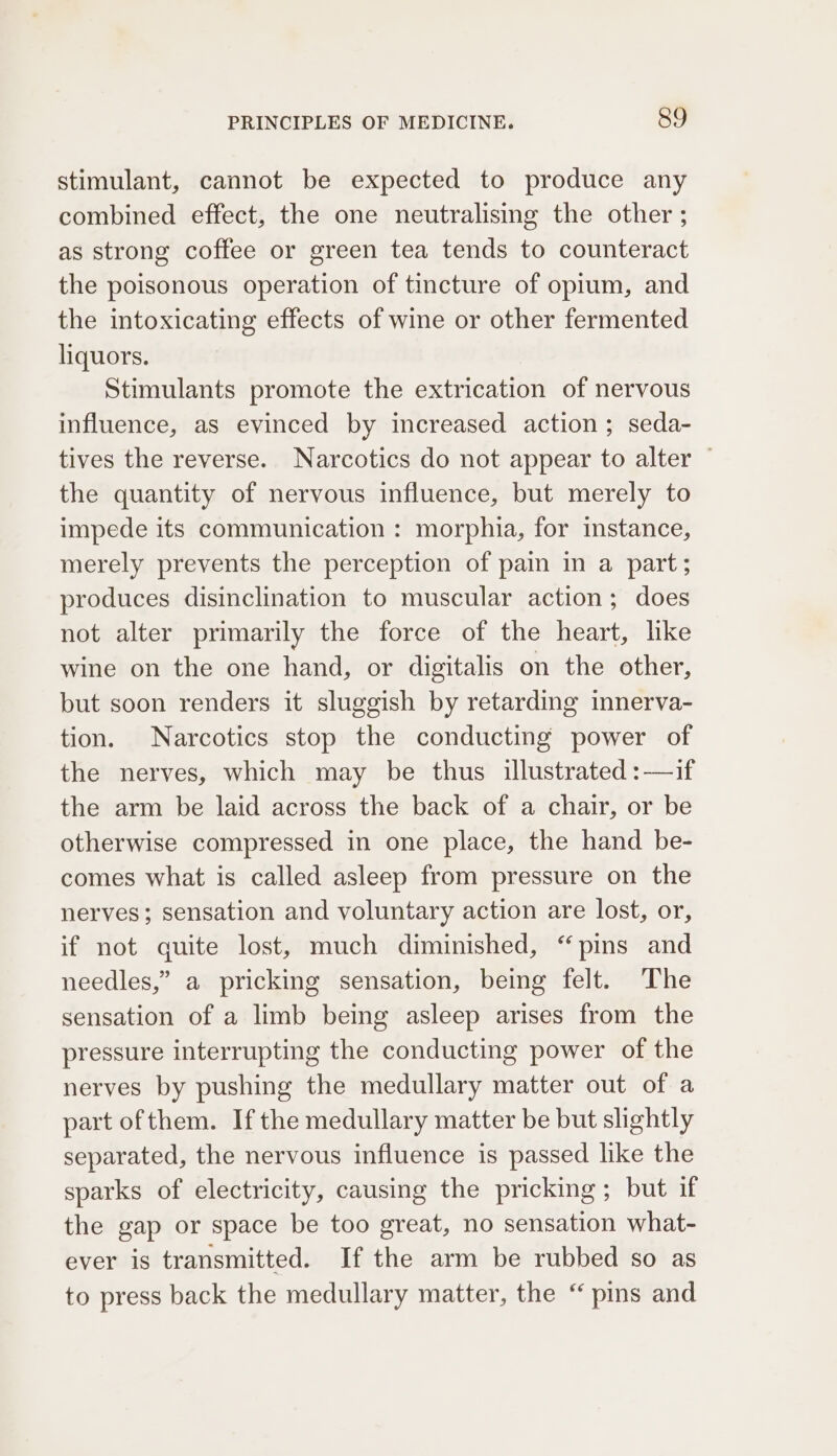 stimulant, cannot be expected to produce any combined effect, the one neutralising the other ; as strong coffee or green tea tends to counteract the poisonous operation of tincture of opium, and the intoxicating effects of wine or other fermented liquors. Stimulants promote the extrication of nervous influence, as evinced by increased action ; seda- tives the reverse. Narcotics do not appear to alter — the quantity of nervous influence, but merely to impede its communication : morphia, for instance, merely prevents the perception of pain in a part; produces disinclination to muscular action; does not alter primarily the force of the heart, lke wine on the one hand, or digitalis on the other, but soon renders it sluggish by retarding innerva- tion. Narcotics stop the conducting power of the nerves, which may be thus illustrated :—if the arm be laid across the back of a chair, or be otherwise compressed in one place, the hand be- comes what is called asleep from pressure on the nerves; sensation and voluntary action are lost, or, if not quite lost, much diminished, “pins and needles,” a pricking sensation, being felt. The sensation of a limb being asleep arises from the pressure interrupting the conducting power of the nerves by pushing the medullary matter out of a part of them. Ifthe medullary matter be but slightly separated, the nervous influence is passed like the sparks of electricity, causing the pricking; but if the gap or space be too great, no sensation what- ever is transmitted. If the arm be rubbed so as to press back the medullary matter, the “ pins and