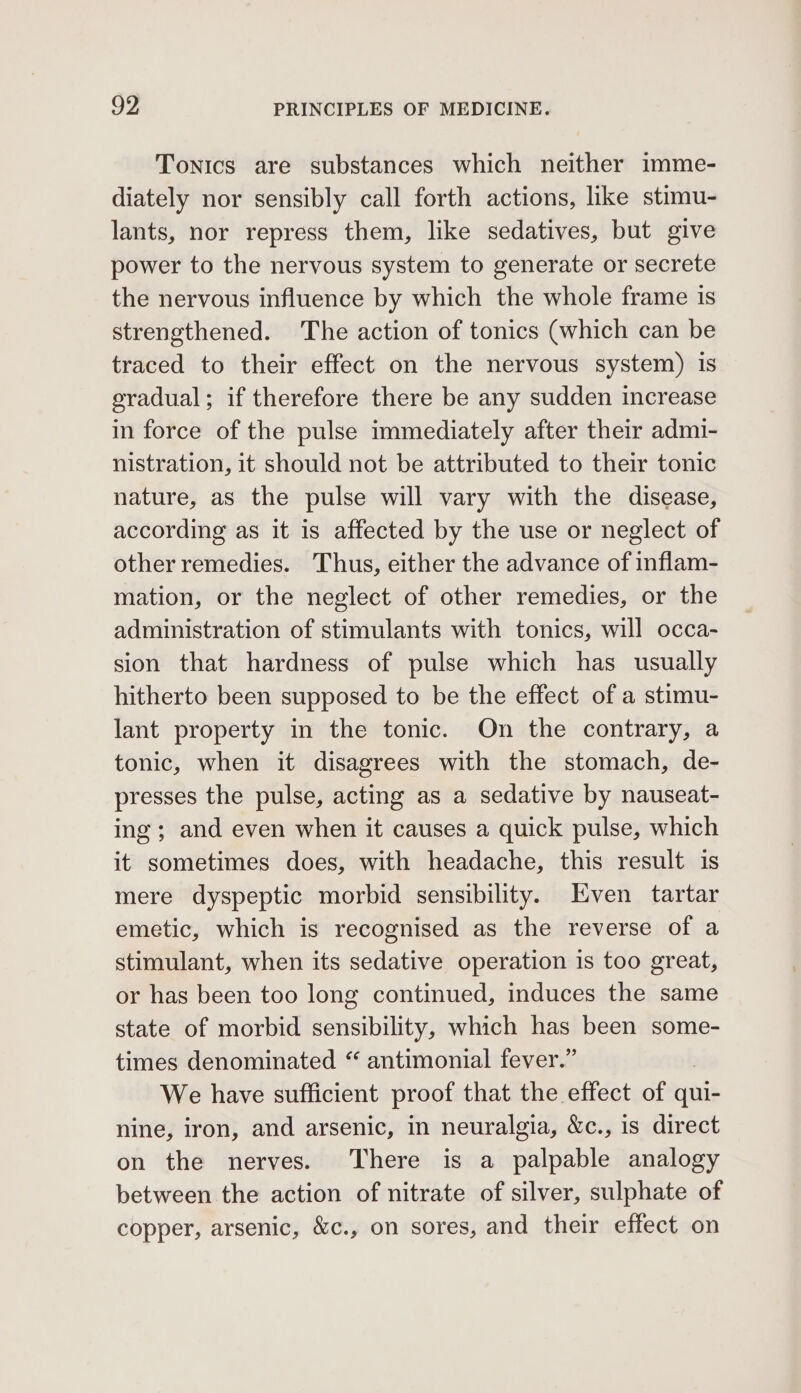 Tonics are substances which neither imme- diately nor sensibly call forth actions, like stimu- lants, nor repress them, like sedatives, but give power to the nervous system to generate or secrete the nervous influence by which the whole frame is strengthened. The action of tonics (which can be traced to their effect on the nervous system) is oradual; if therefore there be any sudden increase in force of the pulse immediately after their admi- nistration, it should not be attributed to their tonic nature, as the pulse will vary with the disease, according as it is affected by the use or neglect of other remedies. Thus, either the advance of inflam- mation, or the neglect of other remedies, or the administration of stimulants with tonics, will occa- sion that hardness of pulse which has usually hitherto been supposed to be the effect of a stimu- lant property in the tonic. On the contrary, a tonic, when it disagrees with the stomach, de- presses the pulse, acting as a sedative by nauseat- ing; and even when it causes a quick pulse, which it sometimes does, with headache, this result is mere dyspeptic morbid sensibility. Even tartar emetic, which is recognised as the reverse of a stimulant, when its sedative operation 1s too great, or has been too long continued, induces the same state of morbid sensibility, which has been some- times denominated “ antimonial fever.” We have sufficient proof that the effect of qui- nine, iron, and arsenic, in neuralgia, &amp;c., is direct on the nerves. There is a palpable analogy between the action of nitrate of silver, sulphate of copper, arsenic, &amp;c., on sores, and their effect on
