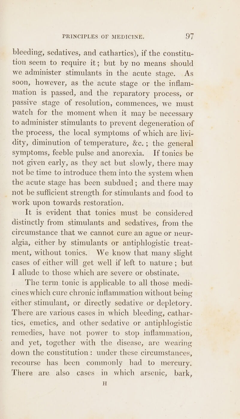 bleeding, sedatives, and cathartics), if the constitu- tion seem to require it; but by no means should we administer stimulants in the acute stage. As soon, however, as the acute stage or the inflam- mation is passed, and the reparatory process, or passive stage of resolution, commences, we must watch for the moment when it may be necessary to administer stimulants to prevent degeneration of the process, the local symptoms of which are livi- dity, diminution of temperature, &amp;c.; the general symptoms, feeble pulse and anorexia. If tonics be not given early, as they act but slowly, there may not be time to introduce them into the system when the acute stage has been subdued; and there may not be sufficient strength for stimulants and food to work upon towards restoration. It is evident that tonics must be considered distinctly from stimulants and sedatives, from the circumstance that we cannot cure an ague or neur- algia, either by stimulants or antiphlogistic treat- ment, without tonics. We know that many slight cases of either will get well if left to nature; but I allude to those which are severe or obstinate. The term tonic is applicable to all those medi- cines which cure chronic inflammation without being either stimulant, or directly sedative or depletory. There are various cases in which bleeding, cathar- tics, emetics, and other sedative or antiphlogistic remedies, have not power to stop inflammation, and yet, together with the disease, are wearing down the constitution: under these circumstances, recourse has been commonly had to mercury. There are, also cases in which arsenic, bark, i