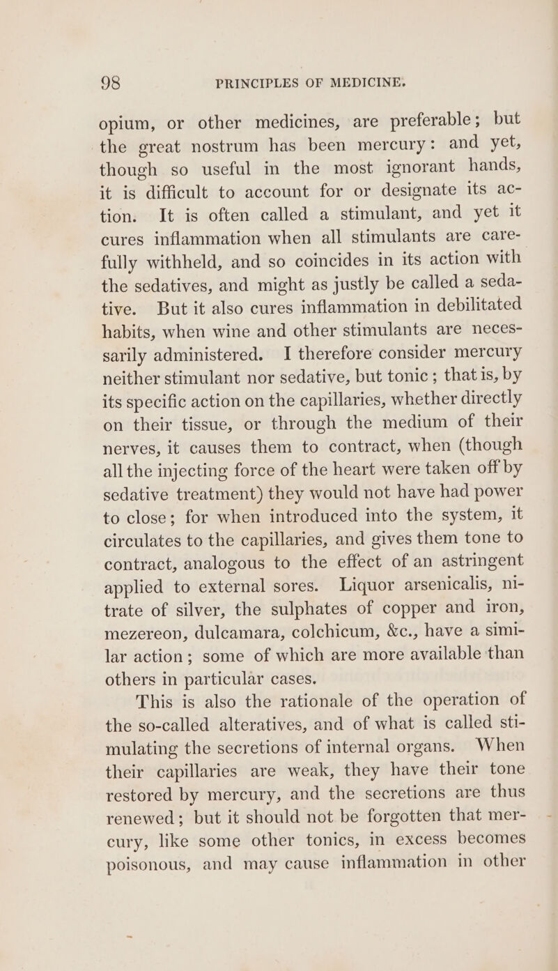 opium, or other medicines, are preferable; but the great nostrum has been mercury: and yet, though so useful in the most ignorant hands, it is difficult to account for or designate its ac- tion. It is often called a stimulant, and yet it cures inflammation when all stimulants are care- fully withheld, and so coincides in its action with the sedatives, and might as justly be called a seda- tive. But it also cures inflammation in debilitated habits, when wine and other stimulants are neces- sarily administered. I therefore consider mercury neither stimulant nor sedative, but tonic; that is, by its specific action on the capillaries, whether directly on their tissue, or through the medium of their nerves, it causes them to contract, when (though all the injecting force of the heart were taken off by sedative treatment) they would not have had power to close; for when introduced into the system, it circulates to the capillaries, and gives them tone to contract, analogous to the effect of an astringent applied to external sores. Liquor arsenicalis, ni- trate of silver, the sulphates of copper and iron, mezereon, dulcamara, colchicum, &amp;c., have a simi- lar action; some of which are more available than others in particular cases. This is also the rationale of the operation of the so-called alteratives, and of what is called sti- mulating the secretions of internal organs. When their capillaries are weak, they have their tone restored by mercury, and the secretions are thus renewed; but it should not be forgotten that mer- cury, like some other tonics, in excess becomes poisonous, and may cause inflammation in other
