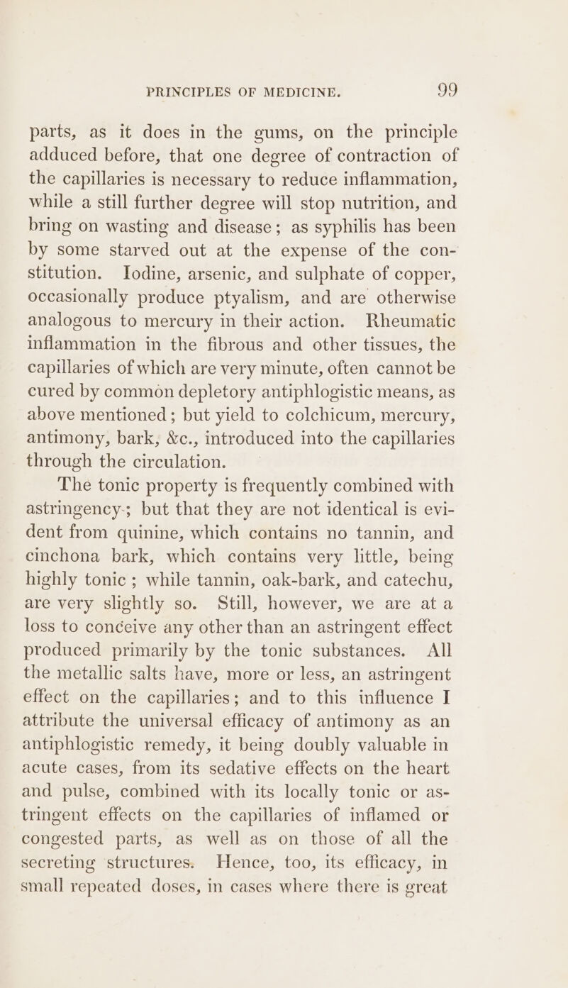 parts, as it does in the gums, on the principle adduced before, that one degree of contraction of the capillaries is necessary to reduce inflammation, while a still further degree will stop nutrition, and bring on wasting and disease; as syphilis has been by some starved out at the expense of the con- stitution. Iodine, arsenic, and sulphate of copper, occasionally produce ptyalism, and are otherwise analogous to mercury in their action. Rheumatic inflammation in the fibrous and other tissues, the capillaries of which are very minute, often cannot be cured by common depletory antiphlogistic means, as above mentioned ; but yield to colchicum, mercury, antimony, bark, &amp;c., introduced into the capillaries through the circulation. The tonic property is frequently combined with astringency-; but that they are not identical is evi- dent from quinine, which contains no tannin, and cinchona bark, which contains very little, being highly tonic ; while tannin, oak-bark, and catechu, are very slightly so. Still, however, we are ata loss to conceive any other than an astringent effect produced primarily by the tonic substances. All the metallic salts have, more or less, an astringent effect on the capillaries; and to this influence I attribute the universal efficacy of antimony as an antiphlogistic remedy, it being doubly valuable in acute cases, from its sedative effects on the heart and pulse, combined with its locally tonic or as- tringent effects on the capillaries of inflamed or congested parts, as well as on those of all the secreting structures. Hence, too, its efficacy, in small repeated doses, in cases where there is great