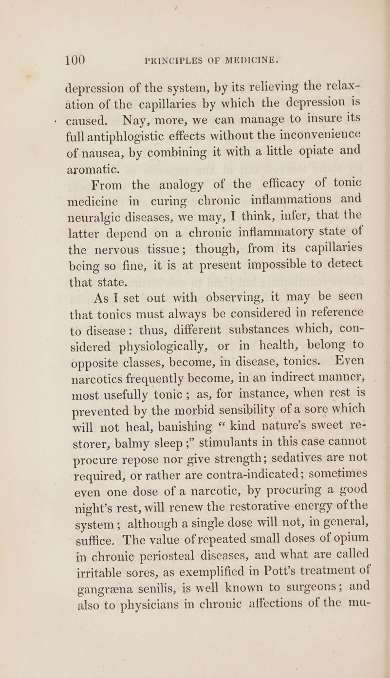 depression of the system, by its relieving the relax- ation of the capillaries by which the depression 1s - caused. Nay, more, we can manage to insure its full antiphlogistic effects without the inconvenience of nausea, by combining it with a little opiate and aromatic. From the analogy of the efficacy of tonic medicine in curing chronic inflammations and neuralgic diseases, we may, I think, infer, that the latter depend on a chronic inflammatory state of the nervous tissue; though, from its capillaries being so fine, it is at present impossible to detect that state. As I set out with observing, it may be seen that tonics must always be considered in reference to disease: thus, different substances which, con- sidered physiologically, or in health, belong to opposite classes, become, in disease, tonics. Even narcotics frequently become, in an indirect manner, most usefully tonic; as, for instance, when rest is prevented by the morbid sensibility of a sore which will not heal, banishing “ kind nature’s sweet re- storer, balmy sleep ;” stimulants in this case cannot procure repose nor give strength; sedatives are not required, or rather are contra-indicated ; sometimes even one dose of a narcotic, by procuring a good night’s rest, will renew the restorative energy of the system; although a single dose will not, in general, suffice. The value of repeated small doses of opium in chronic periosteal diseases, and what are called irritable sores, as exemplified in Pott’s treatment of gangreena senilis, is well known to surgeons; and also to physicians in chronic affections of the mu-