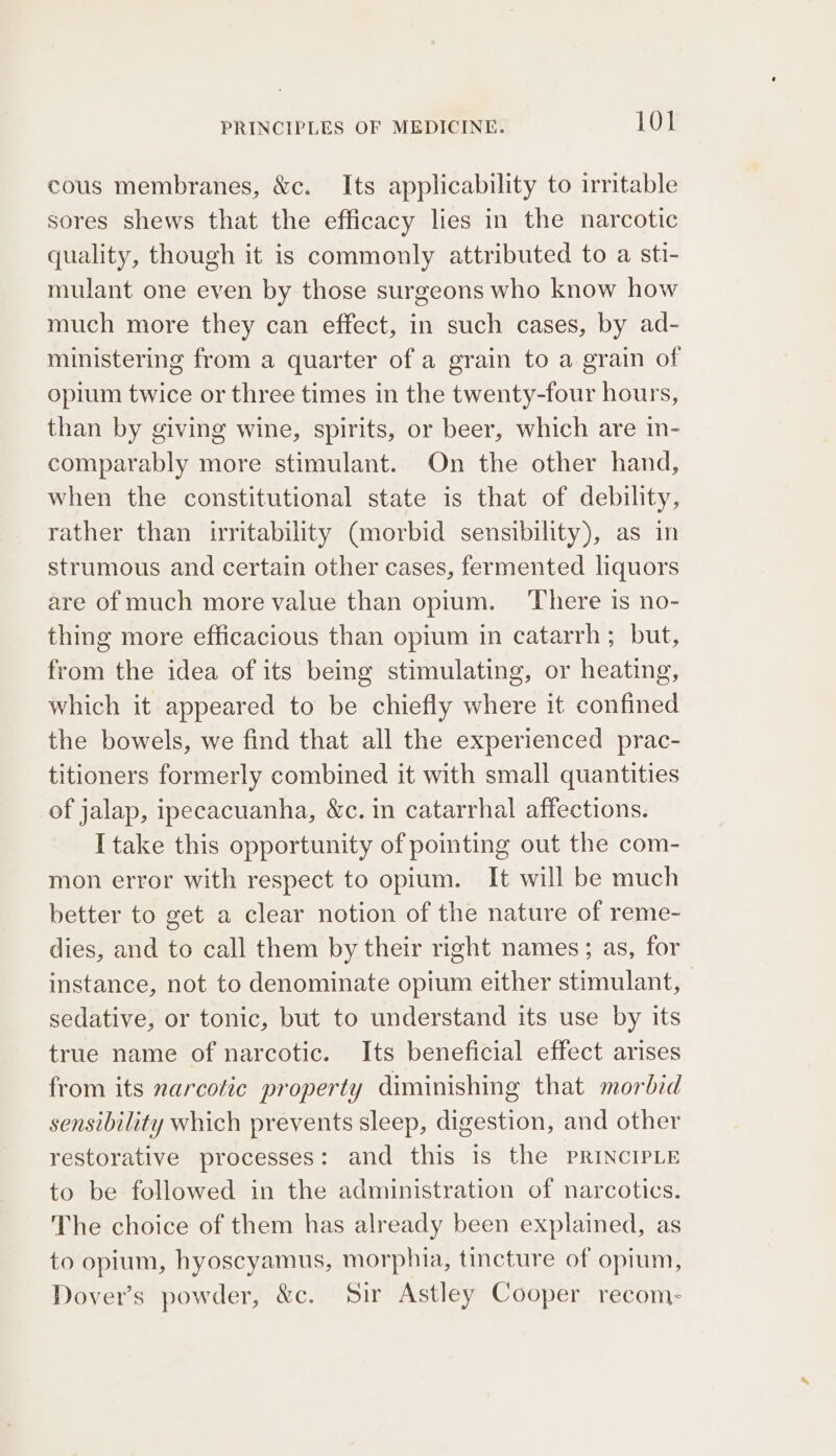 cous membranes, &amp;c. Its applicability to irritable sores shews that the efficacy lies in the narcotic quality, though it is commonly attributed to a sti- mulant one even by those surgeons who know how much more they can effect, in such cases, by ad- ministering from a quarter of a grain to a grain of opium twice or three times in the twenty-four hours, than by giving wine, spirits, or beer, which are in- comparably more stimulant. On the other hand, when the constitutional state is that of debility, rather than irritability (morbid sensibility), as in strumous and certain other cases, fermented liquors are of much more value than opium. There is no- thing more efficacious than opium in catarrh ; but, from the idea of its being stimulating, or heating, which it appeared to be chiefly where it confined the bowels, we find that all the experienced prac- titioners formerly combined it with small quantities of jalap, ipecacuanha, &amp;c. in catarrhal affections. I take this opportunity of poimting out the com- mon error with respect to opium. It will be much better to get a clear notion of the nature of reme- dies, and to call them by their right names; as, for instance, not to denominate opium either stimulant, sedative, or tonic, but to understand its use by its true name of narcotic. Its beneficial effect arises from its narcotic property diminishing that morbid sensibility which prevents sleep, digestion, and other restorative processes: and this is the PRINCIPLE to be followed in the administration of narcotics. The choice of them has already been explained, as to opium, hyoscyamus, morphia, tincture of opium, Dover’s powder, &amp;c. Sir Astley Cooper recom: