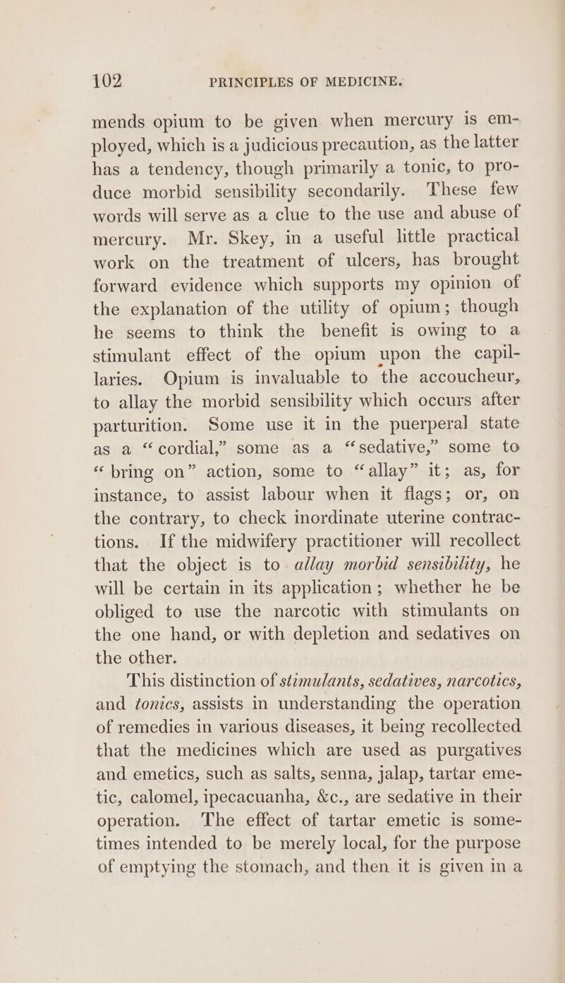 mends opium to be given when mercury is em- ployed, which is a judicious precaution, as the latter has a tendency, though primarily a tonic, to pro- duce morbid sensibility secondarily. These few words will serve as a clue to the use and abuse of mercury. Mr. Skey, in a useful little practical work on the treatment of ulcers, has brought forward evidence which supports my opinion of the explanation of the utility of opium; though he seems to think the benefit is owing to a stimulant effect of the opium upon the capil- laries. Opium is invaluable to the accoucheur, to allay the morbid sensibility which occurs after parturition. Some use it in the puerperal state as a “cordial,” some as a “sedative,” some to “bring on” action, some to “allay” it; as, for instance, to assist labour when it flags; or, on the contrary, to check inordinate uterine contrac- tions. If the midwifery practitioner will recollect that the object is to allay morbid sensibility, he will be certain in its application; whether he be obliged to use the narcotic with stimulants on the one hand, or with depletion and sedatives on the other. This distinction of st2zmulants, sedatives, narcotics, and tonics, assists in understanding the operation of remedies in various diseases, it being recollected that the medicines which are used as purgatives and emetics, such as salts, senna, jalap, tartar eme- tic, calomel, ipecacuanha, &amp;c., are sedative in their operation. The effect of tartar emetic is some- times intended to be merely local, for the purpose of emptying the stomach, and then it is given ina