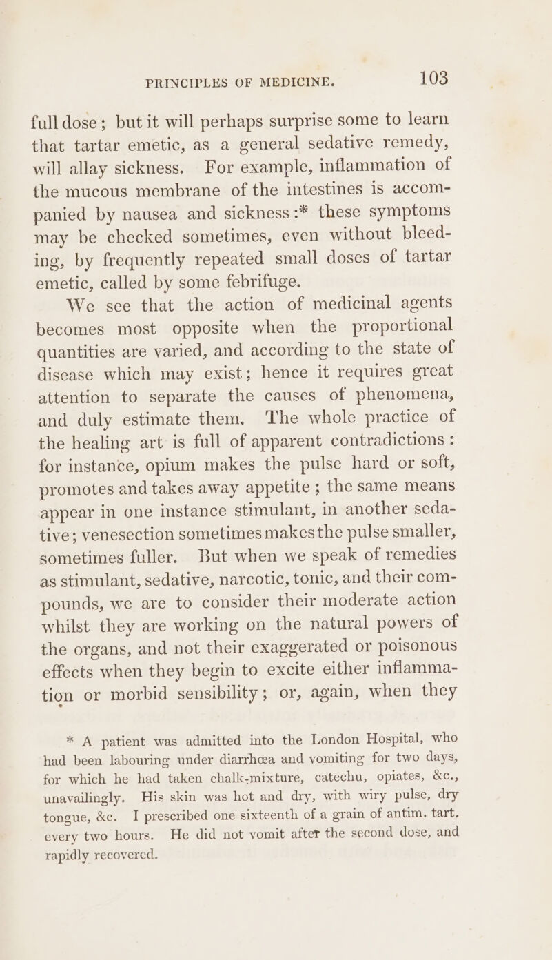 full dose; but it will perhaps surprise some to learn that tartar emetic, as a general sedative remedy, will allay sickness. For example, inflammation of the mucous membrane of the intestines is accom- panied by nausea and sickness :* these symptoms may be checked sometimes, even without bleed- ing, by frequently repeated small doses of tartar emetic, called by some febrifuge. We see that the action of medicinal agents becomes most opposite when the proportional quantities are varied, and according to the state of disease which may exist; hence it requires great attention to separate the causes of phenomena, and duly estimate them. The whole practice of the healing art is full of apparent contradictions : for instance, opium makes the pulse hard or soft, promotes and takes away appetite ; the same means appear in one instance stimulant, in another seda- tive; venesection sometimes makes the pulse smaller, sometimes fuller. But when we speak of remedies as stimulant, sedative, narcotic, tonic, and their com- pounds, we are to consider their moderate action whilst they are working on the natural powers of the organs, and not their exaggerated or poisonous effects when they begin to excite either inflamma- tion or morbid sensibility; or, again, when they * A patient was admitted into the London Hospital, who had been labouring under diarrhcea and vomiting for two days, for which he had taken chalk-mixture, catechu, opiates, &amp;c., unavailingly. His skin was hot and dry, with wiry pulse, dry tongue, &amp;c. I prescribed one sixteenth of a grain of antim. tart. every two hours. He did not vomit after the second dose, and rapidly recovered.