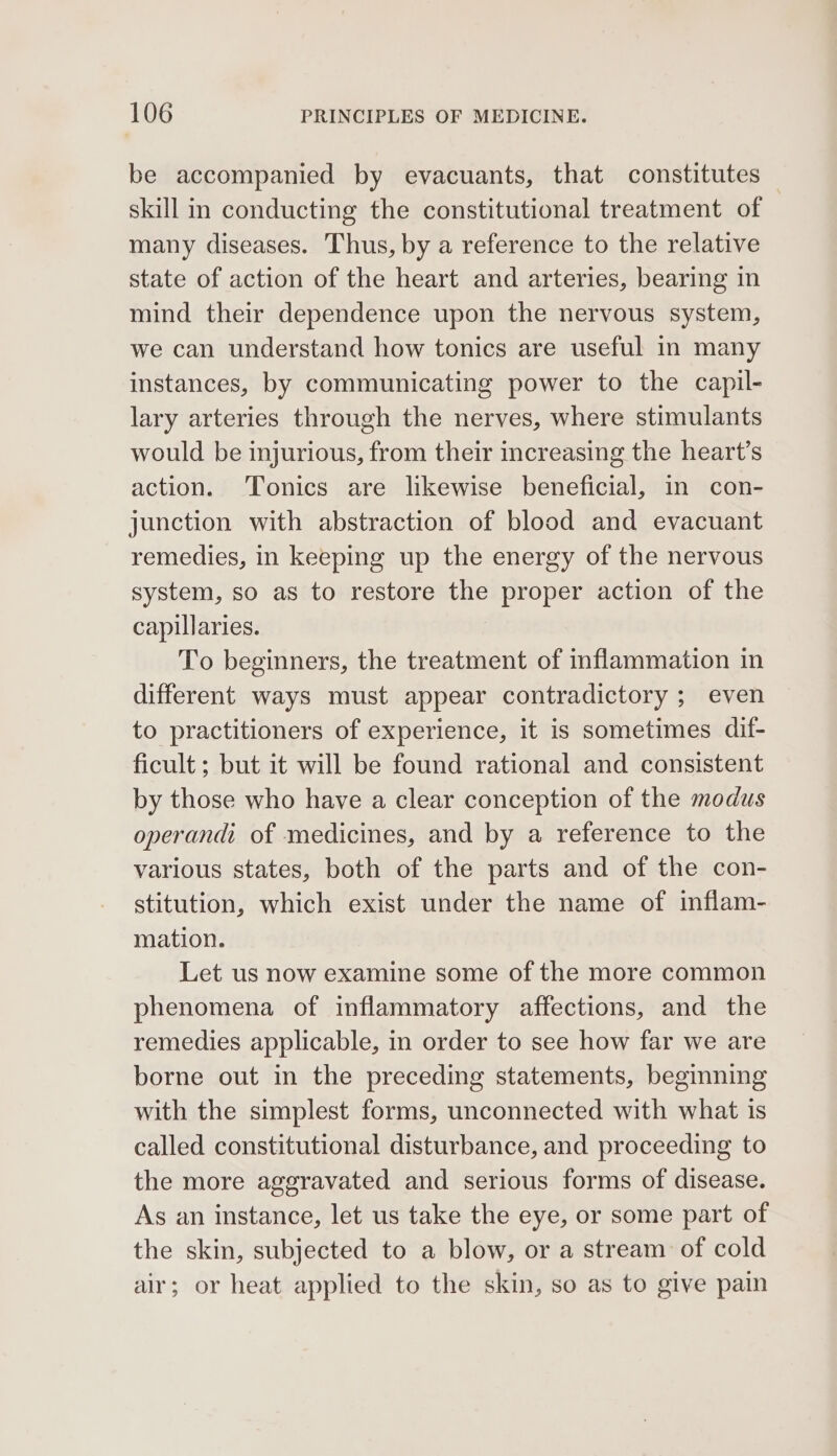 be accompanied by evacuants, that constitutes skill in conducting the constitutional treatment of many diseases. Thus, by a reference to the relative state of action of the heart and arteries, bearing in mind their dependence upon the nervous system, we can understand how tonics are useful in many instances, by communicating power to the capil- lary arteries through the nerves, where stimulants would be injurious, from their increasing the heart’s action. Tonics are likewise beneficial, in con- junction with abstraction of blood and evacuant remedies, in keeping up the energy of the nervous system, so as to restore the proper action of the capillaries. To beginners, the treatment of inflammation in different ways must appear contradictory ; even to practitioners of experience, it is sometimes dif- ficult ; but it will be found rational and consistent by those who have a clear conception of the modus operandi of medicines, and by a reference to the various states, both of the parts and of the con- stitution, which exist under the name of inflam- mation. Let us now examine some of the more common phenomena of inflammatory affections, and the remedies applicable, in order to see how far we are borne out in the preceding statements, beginning with the simplest forms, unconnected with what is called constitutional disturbance, and proceeding to the more aggravated and serious forms of disease. As an instance, let us take the eye, or some part of the skin, subjected to a blow, or a stream of cold air; or heat applied to the skin, so as to give pain