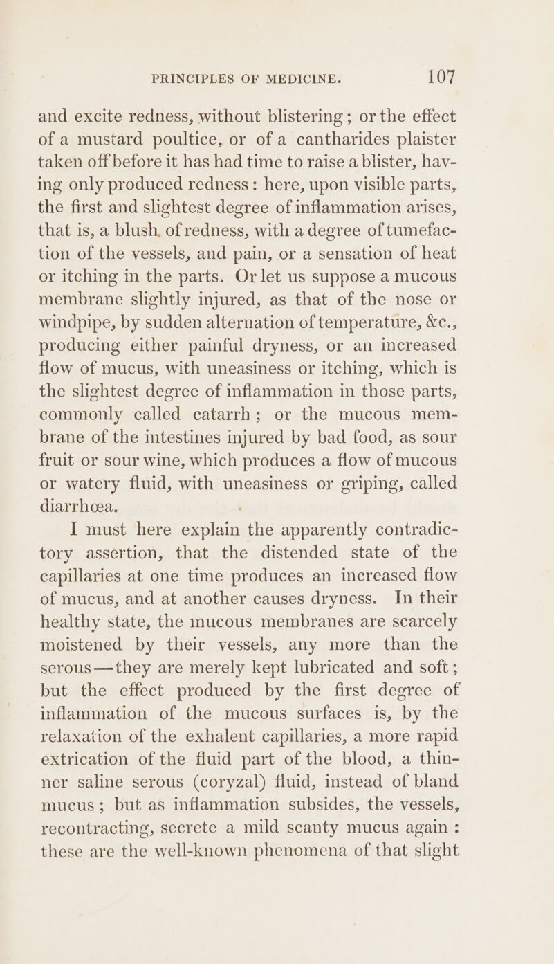 and excite redness, without blistering; or the effect of a mustard poultice, or of a cantharides plaister taken off before it has had time to raise a blister, hav- ing only produced redness: here, upon visible parts, the first and slightest degree of inflammation arises, that is, a blush, of redness, with a degree of tumefac- tion of the vessels, and pain, or a sensation of heat or itching in the parts. Or let us suppose a mucous membrane slightly injured, as that of the nose or windpipe, by sudden alternation of temperature, &amp;c., producing either painful dryness, or an increased flow of mucus, with uneasiness or itching, which is the slightest degree of inflammation in those parts, commonly called catarrh; or the mucous mem- brane of the mtestines injured by bad food, as sour fruit or sour wine, which produces a flow of mucous or watery fluid, with uneasiness or griping, called diarrhoea. I must here explain the apparently contradic- tory assertion, that the distended state of the capillaries at one time produces an increased flow of mucus, and at another causes dryness. In their healthy state, the mucous membranes are scarcely moistened by their vessels, any more than the serous—they are merely kept lubricated and soft ; but the effect produced by the first degree of inflammation of the mucous surfaces is, by the relaxation of the exhalent capillaries, a more rapid extrication of the fluid part of the blood, a thin- ner saline serous (coryzal) fluid, instead of bland mucus; but as inflammation subsides, the vessels, recontracting, secrete a mild scanty mucus again : these are the well-known phenomena of that slight