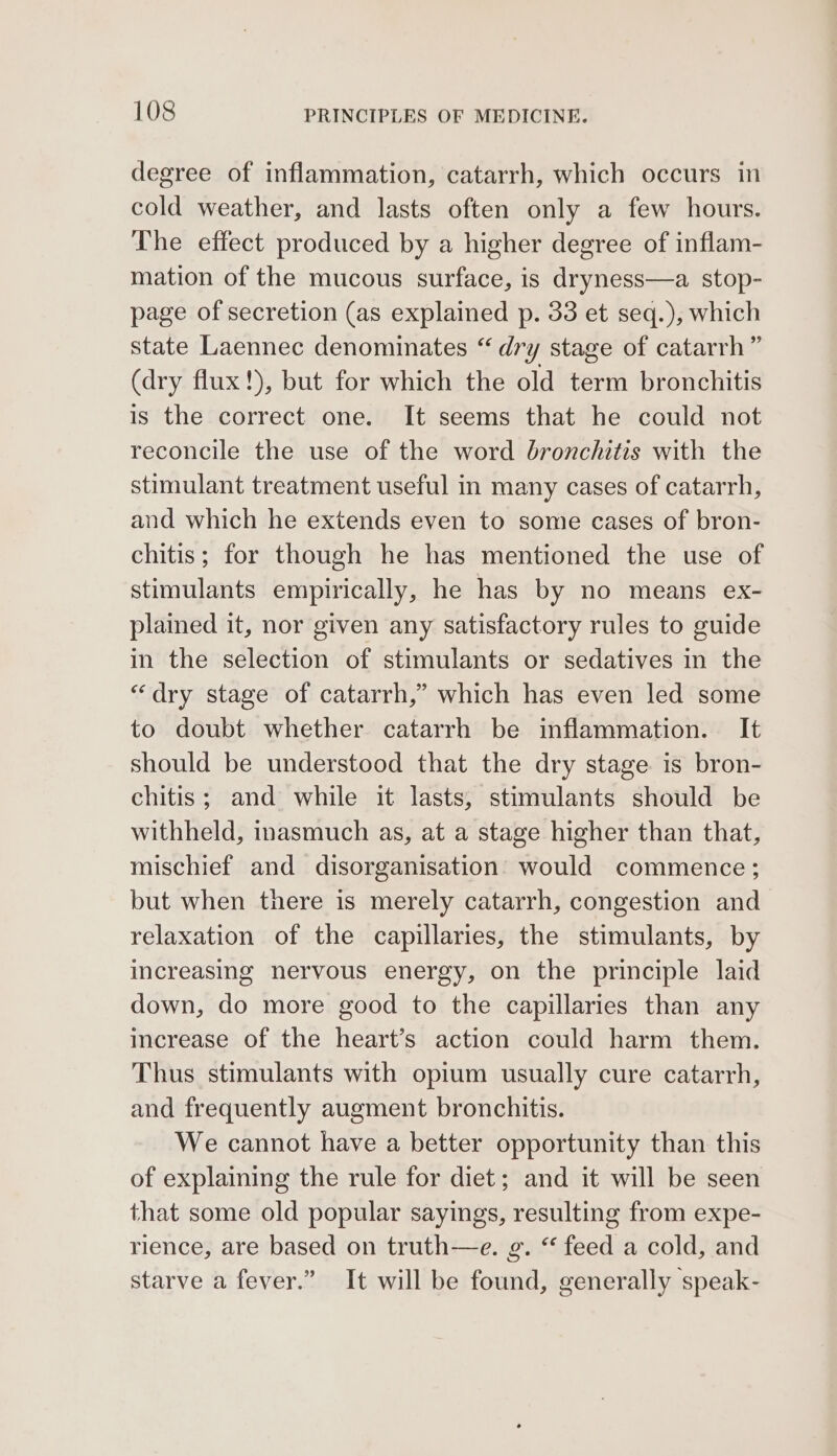 degree of inflammation, catarrh, which occurs in cold weather, and lasts often only a few hours. The effect produced by a higher degree of inflam- mation of the mucous surface, is dryness—a stop- page of secretion (as explained p. 33 et seq.), which state Laennec denominates “ dry stage of catarrh” (dry flux!), but for which the old term bronchitis is the correct one. It seems that he could not reconcile the use of the word bronchitis with the stimulant treatment useful in many cases of catarrh, and which he extends even to some cases of bron- chitis; for though he has mentioned the use of stimulants empirically, he has by no means ex- plained it, nor given any satisfactory rules to guide in the selection of stimulants or sedatives in the “dry stage of catarrh,” which has even led some to doubt whether catarrh be inflammation. It should be understood that the dry stage is bron- chitis; and while it lasts, stimulants should be withheld, inasmuch as, at a stage higher than that, mischief and disorganisation would commence; but when there is merely catarrh, congestion and relaxation of the capillaries, the stimulants, by increasing nervous energy, on the principle laid down, do more good to the capillaries than any increase of the heart’s action could harm them. Thus stimulants with opium usually cure catarrh, and frequently augment bronchitis. We cannot have a better opportunity than this of explaining the rule for diet; and it will be seen that some old popular sayings, resulting from expe- rience, are based on truth—e. &amp;. “ feed a cold, and starve a fever.” It will be found, generally speak-