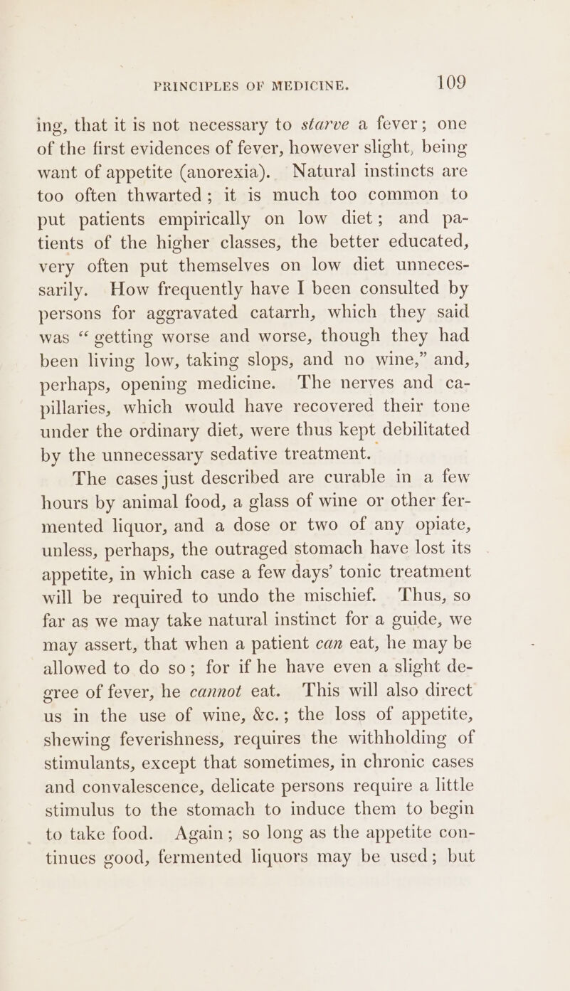 ing, that it is not necessary to starve a fever; one of the first evidences of fever, however slight, being want of appetite (anorexia). Natural instincts are too often thwarted; it is much too common to put patients empirically on low diet; and pa- tients of the higher classes, the better educated, very often put themselves on low diet unneces- sarily. How frequently have I been consulted by persons for aggravated catarrh, which they said was “ getting worse and worse, though they had been living low, taking slops, and no wine,” and, perhaps, opening medicine. The nerves and ca- pillaries, which would have recovered their tone under the ordinary diet, were thus kept debilitated by the unnecessary sedative treatment. The cases just described are curable in a few hours by animal food, a glass of wine or other fer- mented liquor, and a dose or two of any opiate, unless, perhaps, the outraged stomach have lost its appetite, in which case a few days’ tonic treatment will be required to undo the mischief. ‘Thus, so far as we may take natural instinct for a guide, we may assert, that when a patient can eat, he may be allowed to do so; for if he have even a slight de- sree of fever, he cannot eat. This will also direct us in the use of wine, &amp;c.; the loss of appetite, shewing feverishness, requires the withholding of stimulants, except that sometimes, in chronic cases and convalescence, delicate persons require a little stimulus to the stomach to induce them to begin to take food. Again; so long as the appetite con- tinues good, fermented liquors may be used; but
