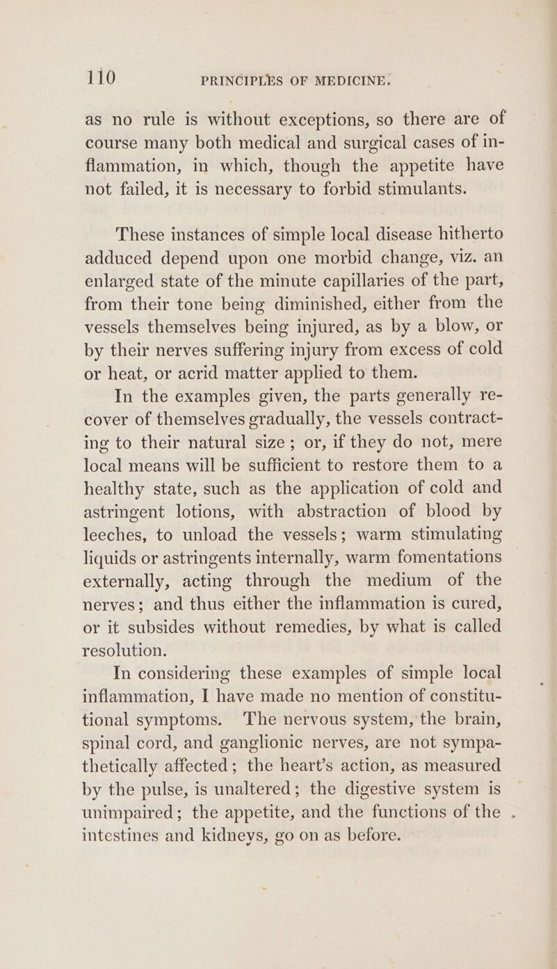 as no rule is without exceptions, so there are of course many both medical and surgical cases of in- flammation, in which, though the appetite have not failed, it is necessary to forbid stimulants. These instances of simple local disease hitherto adduced depend upon one morbid change, viz. an enlarged state of the minute capillaries of the part, from their tone being diminished, either from the vessels themselves being injured, as by a blow, or by their nerves suffering injury from excess of cold or heat, or acrid matter applied to them. In the examples given, the parts generally re- cover of themselves gradually, the vessels contract- ing to their natural size; or, if they do not, mere local means will be sufficient to restore them to a healthy state, such as the application of cold and astringent lotions, with abstraction of blood by leeches, to unload the vessels; warm stimulating liquids or astringents internally, warm fomentations externally, acting through the medium of the nerves; and thus either the inflammation is cured, or it subsides without remedies, by what is called resolution. In considering these examples of simple local inflammation, I have made no mention of constitu- tional symptoms. The nervous system, the brain, spinal cord, and ganglionic nerves, are not sympa- thetically affected; the heart’s action, as measured by the pulse, is unaltered; the digestive system is unimpaired; the appetite, and the functions of the . intestines and kidneys, go on as before.