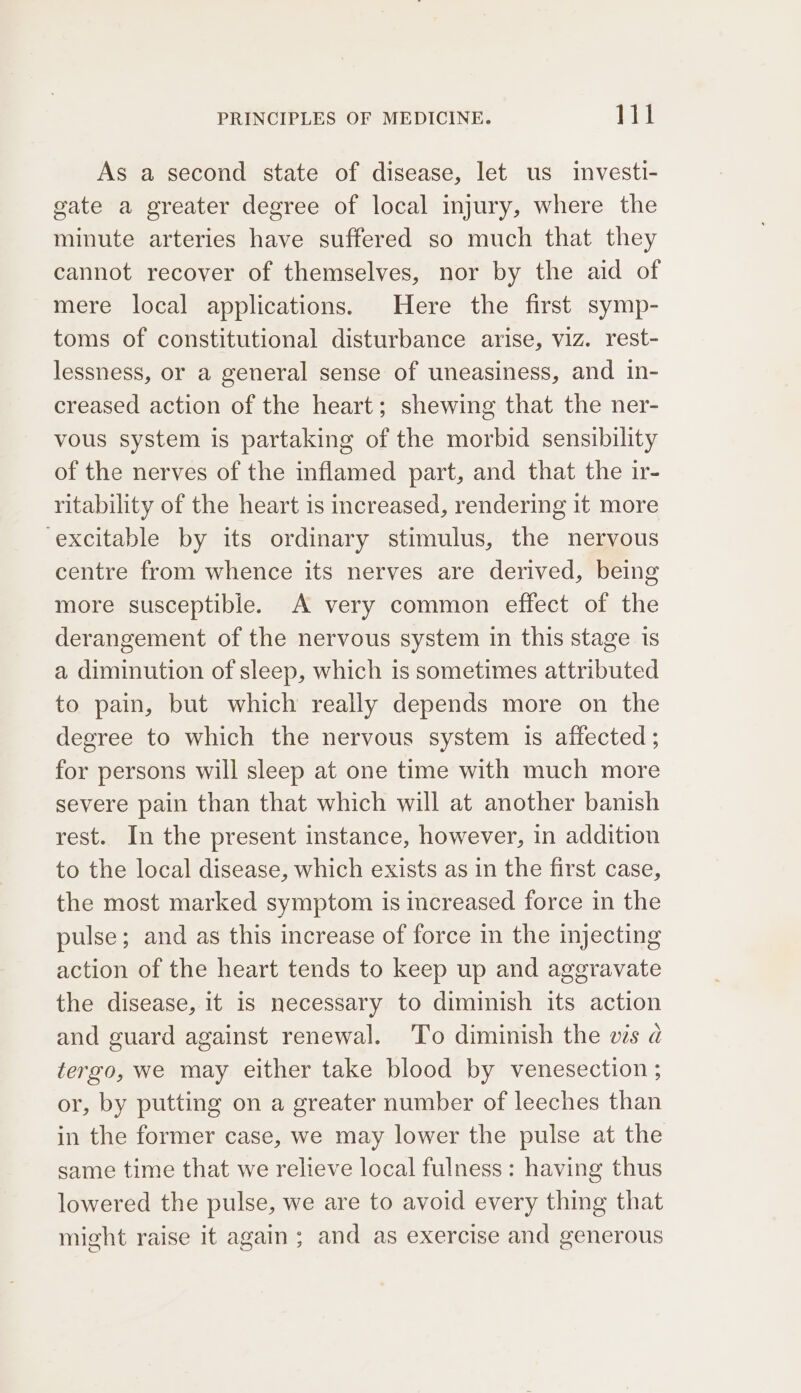 As a second state of disease, let us investi- gate a greater degree of local injury, where the minute arteries have suffered so much that they cannot recover of themselves, nor by the aid of mere local applications. Here the first symp- toms of constitutional disturbance arise, viz. rest- lessness, or a general sense of uneasiness, and in- creased action of the heart; shewing that the ner- vous system is partaking of the morbid sensibility of the nerves of the inflamed part, and that the ir- ritability of the heart is increased, rendering 1t more ‘excitable by its ordinary stimulus, the nervous centre from whence its nerves are derived, being more susceptible. A very common effect of the derangement of the nervous system in this stage is a diminution of sleep, which is sometimes attributed to pain, but which really depends more on the degree to which the nervous system 1s affected ; for persons will sleep at one time with much more severe pain than that which will at another banish rest. In the present instance, however, in addition to the local disease, which exists as in the first case, the most marked symptom is increased force in the pulse; and as this increase of force in the injecting action of the heart tends to keep up and aggravate the disease, it is necessary to diminish its action and guard against renewal. To diminish the ws a tergo, we may either take blood by venesection ; or, by putting on a greater number of leeches than in the former case, we may lower the pulse at the same time that we relieve local fulness: having thus lowered the pulse, we are to avoid every thing that might raise it again; and as exercise and generous