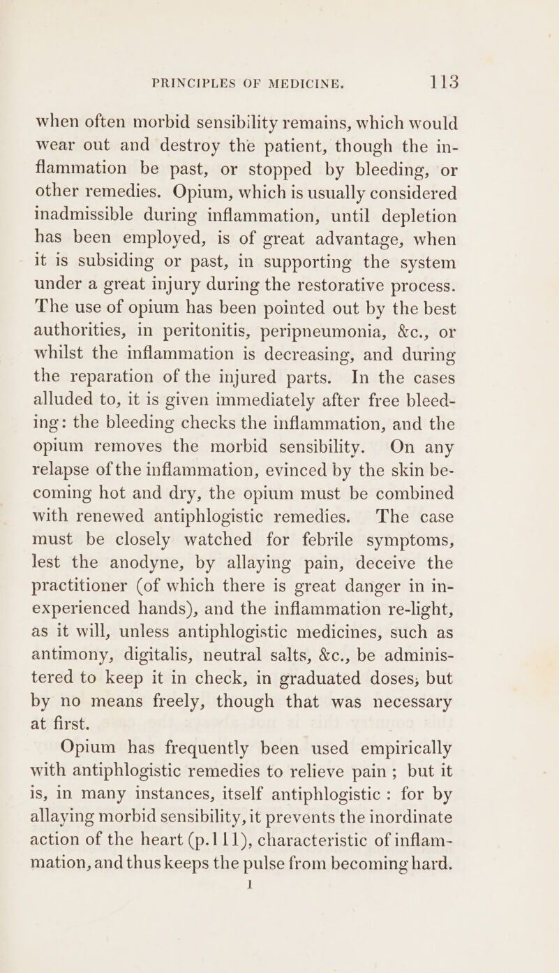 when often morbid sensibility remains, which would wear out and destroy the patient, though the in- flammation be past, or stopped by bleeding, or other remedies. Opium, which is usually considered inadmissible during inflammation, until depletion has been employed, is of great advantage, when it is subsiding or past, in supporting the system under a great injury during the restorative process. The use of opium has been pointed out by the best authorities, in peritonitis, peripneumonia, &amp;c., or whilst the inflammation is decreasing, and during the reparation of the injured parts. In the cases alluded to, it is given immediately after free bleed- ing: the bleeding checks the inflammation, and the opium removes the morbid sensibility. On any relapse of the inflammation, evinced by the skin be- coming hot and dry, the opium must be combined with renewed antiphlogistic remedies. The case must be closely watched for febrile symptoms, lest the anodyne, by allaying pain, deceive the practitioner (of which there is great danger in in- experienced hands), and the inflammation re-light, as it will, unless antiphlogistic medicines, such as antimony, digitalis, neutral salts, &amp;c., be adminis- tered to keep it in check, in graduated doses; but by no means freely, though that was necessary at first. Opium has frequently been used empirically with antiphlogistic remedies to relieve pain ; but it is, In Many instances, itself antiphlogistic : for by allaying morbid sensibility, it prevents the inordinate action of the heart (p.111), characteristic of inflam- mation, and thus keeps the pulse from becoming hard.