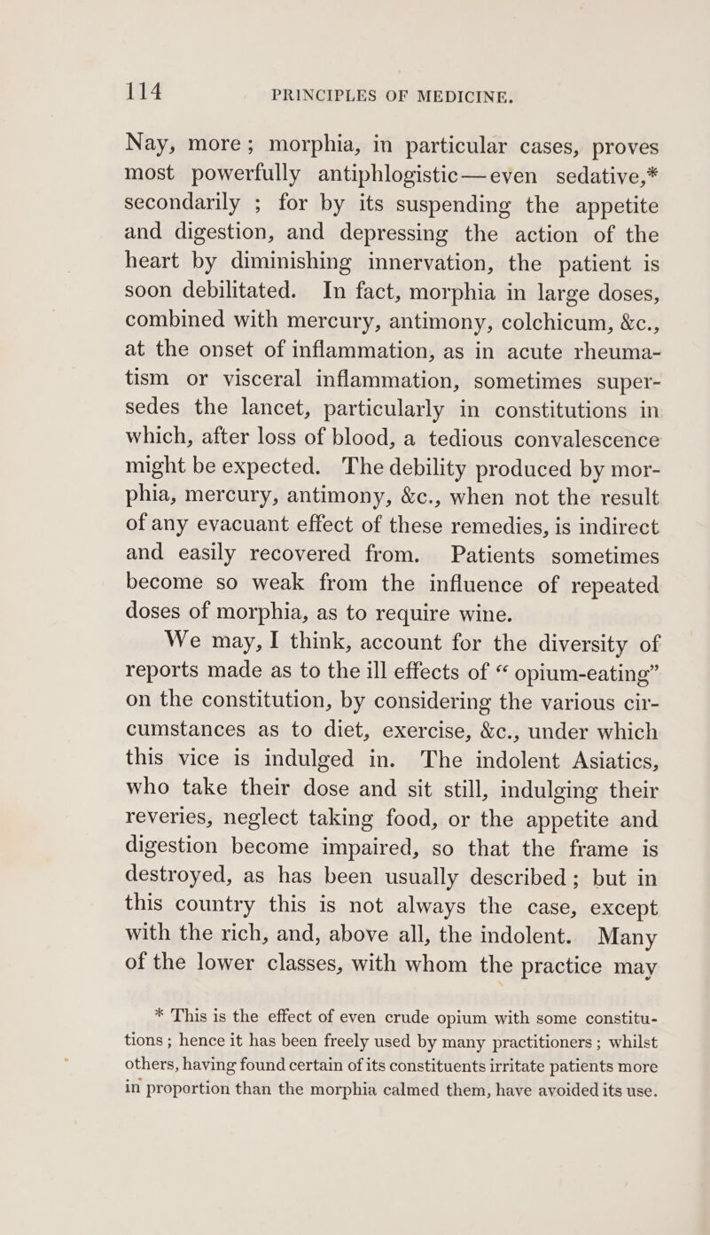 Nay, more; morphia, in particular cases, proves most powerfully antiphlogistic—even sedative,* secondarily ; for by its suspending the appetite and digestion, and depressing the action of the heart by diminishing innervation, the patient is soon debilitated. In fact, morphia in large doses, combined with mercury, antimony, colchicum, &amp;c., at the onset of inflammation, as in acute rheuma- tism or visceral inflammation, sometimes super- sedes the lancet, particularly in constitutions in which, after loss of blood, a tedious convalescence might be expected. The debility produced by mor- phia, mercury, antimony, &amp;c., when not the result of any evacuant effect of these remedies, is indirect and easily recovered from. Patients sometimes become so weak from the influence of repeated doses of morphia, as to require wine. We may, I think, account for the diversity of reports made as to the ill effects of “ opium-eating” on the constitution, by considering the various cir- cumstances as to diet, exercise, &amp;c., under which this vice is indulged in. The indolent Asiatics, who take their dose and sit still, indulging their reveries, neglect taking food, or the appetite and digestion become impaired, so that the frame is destroyed, as has been usually described ; but in this country this is not always the case, except with the rich, and, above all, the indolent. Many of the lower classes, with whom the practice may * This is the effect of even crude opium with some constitu- tions ; hence it has been freely used by many practitioners ; whilst others, having found certain of its constituents irritate patients more in proportion than the morphia calmed them, have avoided its use.
