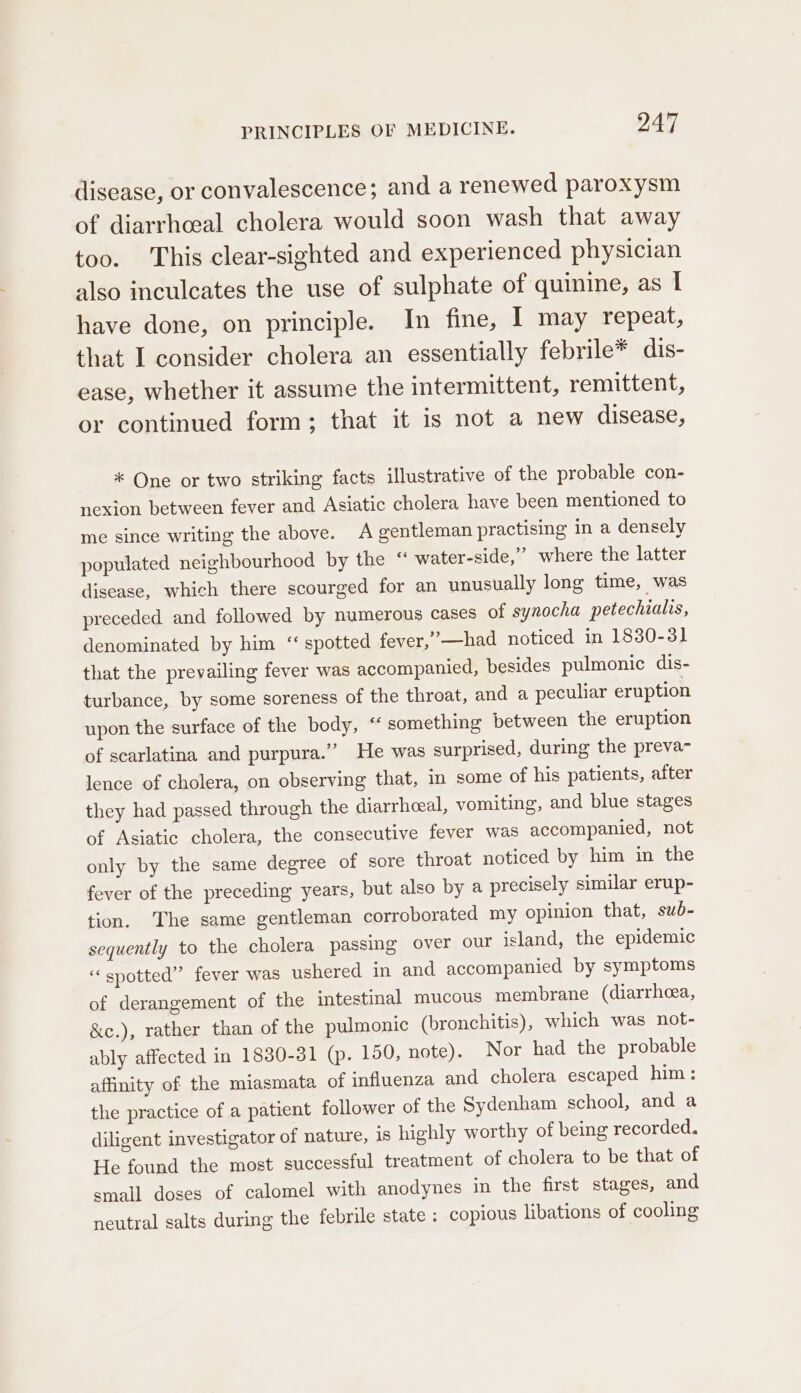 disease, or convalescence; and a renewed paroxysm of diarrhceal cholera would soon wash that away too. This clear-sighted and experienced physician also inculcates the use of sulphate of quinine, as I have done, on principle. In fine, I may repeat, that I consider cholera an essentially febrile* dis- ease, whether it assume the intermittent, remittent, or continued form; that it is not a new disease, * One or two striking facts illustrative of the probable con- nexjon between fever and Asiatic cholera have been mentioned to me since writing the above. A gentleman practising in a densely populated neighbourhood by the “ water-side,” where the latter disease, which there scourged for an unusually long time, was preceded and followed by numerous cases of synocha petechialis, denominated by him “ spotted fever,’—had noticed in 1880-31 that the prevailing fever was accompanied, besides pulmonic dis- turbance, by some soreness of the throat, and a peculiar eruption upon the surface of the body, “ something between the eruption of scarlatina and purpura.” He was surprised, during the preva- lence of cholera, on observing that, in some of his patients, after they had passed through the diarrheal, vomiting, and blue stages of Asiatic cholera, the consecutive fever was accompanied, not only by the same degree of sore throat noticed by him in the fever of the preceding years, but also by a precisely similar erup- tion. The same gentleman corroborated my opinion that, sub- sequently to the cholera passing over our island, the epidemic “spotted” fever was ushered in and accompanied by symptoms of derangement of the intestinal mucous membrane (diarrheea, &amp;c.), rather than of the pulmonic (bronchitis), which was not- ably affected in 1830-31 (p. 150, note). Nor had the probable affinity of the miasmata of influenza and cholera escaped him: the practice of a patient follower of the Sydenham school, and a diligent investigator of nature, is highly worthy of being recorded. He found the most successful treatment of cholera to be that of small doses of calomel with anodynes in the first stages, and neutral salts during the febrile state : copious libations of cooling