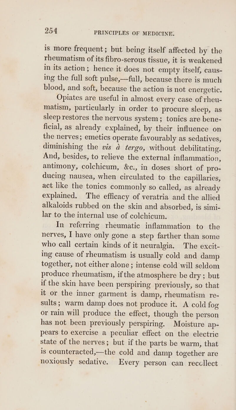 is more frequent; but being itself affected by the rheumatism of its fibro-serous tissue, it is weakened in its action; hence it does not empty itself, caus- ing the full soft pulse,—full, because there is much blood, and soft, because the action is not energetic. Opiates are useful in almost every case of rheu- matism, particularly in order to procure sleep, as sleep restores the nervous system; tonics are bene- ficial, as already explained, by their influence on the nerves; emetics operate favourably as sedatives, diminishing the vis ad tergo, without debilitating. And, besides, to relieve the external inflammation, antimony, colchicum, &amp;c., in doses short of pro- ducing nausea, when circulated to the capillaries, act like the tonics commonly so called, as already explained. The efficacy of veratria and the allied alkaloids rubbed on the skin and absorbed, is simi- lar to the internal use of colchicum. In referring rheumatic inflammation to the nerves, I have only gone a step farther than some who call certain kinds of it neuralgia. The excit- ing cause of rheumatism is usually cold and damp together, not either alone ; intense cold will seldom produce rheumatism, if the atmosphere be dry ; but if the skin have been perspiring previously, so that it or the inner garment is damp, rheumatism re- sults; warm damp does not produce it. A cold fog or rain will produce the effect, though the person has not been previously perspiring. Moisture ap- pears to exercise a peculiar effect on the electric state of the nerves; but if the parts be warm, that is counteracted,—the cold and damp together are noxiously sedative. Every person can reccllect