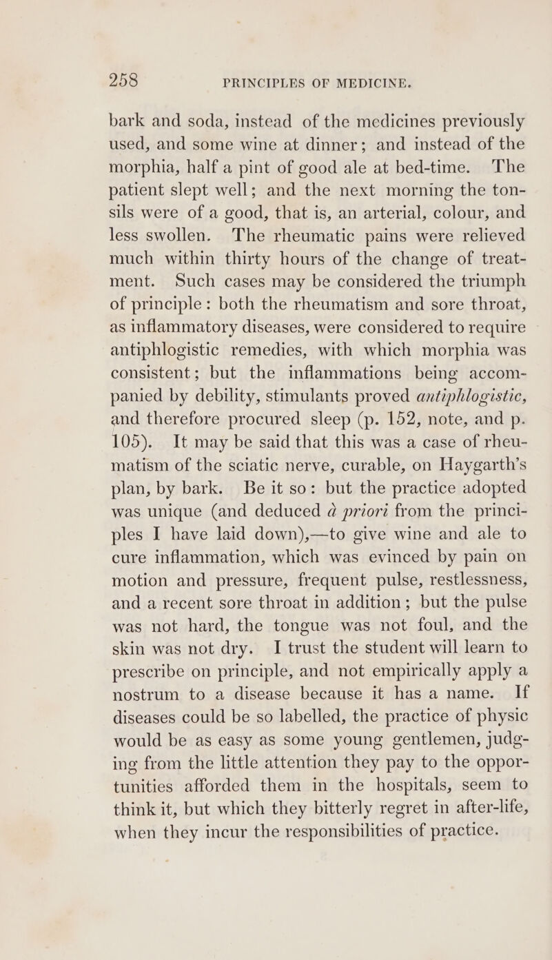bark and soda, instead of the medicines previously used, and some wine at dinner; and instead of the morphia, half a pint of good ale at bed-time. The patient slept well; and the next morning the ton- sils were of a good, that is, an arterial, colour, and less swollen. The rheumatic pains were relieved much within thirty hours of the change of treat- ment. Such cases may be considered the triumph of principle: both the rheumatism and sore throat, as inflammatory diseases, were considered to require antiphlogistic remedies, with which morphia was consistent; but the inflammations being accom- panied by debility, stimulants proved antiphlogistic, and therefore procured sleep (p. 152, note, and p. 105). It may be said that this was a case of rheu- matism of the sciatic nerve, curable, on Haygarth’s plan, by bark. Be it so: but the practice adopted was unique (and deduced @ priori from the princi- ples I have laid down),—to give wine and ale to cure inflammation, which was evinced by pain on motion and pressure, frequent pulse, restlessness, and a recent sore throat in addition; but the pulse was not hard, the tongue was not foul, and the skin was not dry. I trust the student will learn to prescribe on principle, and not empirically apply a nostrum to a disease because it has a name. If diseases could be so labelled, the practice of physic would be as easy as some young gentlemen, judg- ing from the little attention they pay to the oppor- tunities afforded them in the hospitals, seem to think it, but which they bitterly regret in after-life, when they incur the responsibilities of practice.