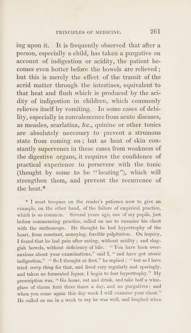 ing upon it. It is frequently observed that after a person, especially a child, has taken a purgative on account of indigestion or acidity, the patient be- comes even hotter before the bowels are relieved ; but this is merely the effect of the transit of the acrid matter through the intestines, equivalent to that heat and flush which is produced by the aci- dity of indigestion in children, which commonly relieves itself by vomiting. In some cases of debi- lity, especially in convalescence from acute diseases, as measles, scarlatina, &amp;c., quinine or other tonics are absolutely necessary to prevent a strumous state from coming on; but as heat of skin con- stantly supervenes in these cases from weakness of the digestive organs, it requires the confidence of practical experience to persevere with the tonic (thought by some to be “ heating”), which will strengthen them, and prevent the recurrence of the heat.* * I must trespass on the reader’s patience now to give an example, on the other hand, of the failure of empirical practice, which is socommon. Several years ago, one of my pupils, just before commencing practice, called on me to examine his chest with the stethoscope. He thought he had hypertrophy of the heart, from constant, annoying, forcible palpitation. On inquiry, I found that he had pain after eating, without acidity ; and slug- gish bowels, without deficiency of bile. ‘‘ You have been over- anxious about your examinations,” said I, ‘and have got atonic indigestion.” ‘‘ Sol thought at first,” he replied; “ but as I have tried every thing for that, and lived very regularly and sparingly, and taken no fermented liquor, I begin to fear hypertrophy.” My prescription was, ‘‘ Go home, eat and drink, and take half a wine- glass of vinum ferri three times a day, and no purgatives; and when you come again this day week I will examine your chest.” He called on me in a week to say he was well, and laughed when