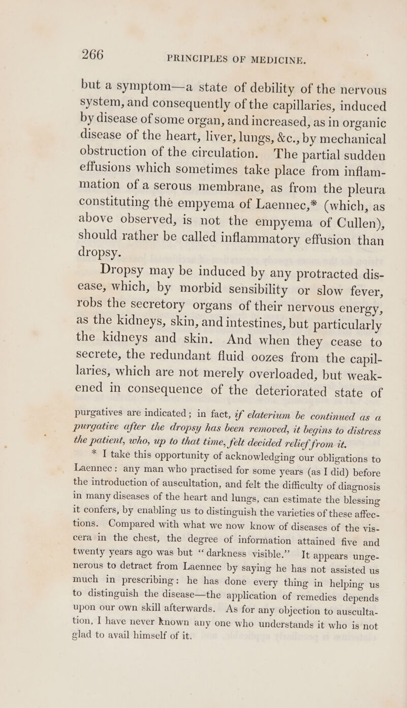 but a symptom—a state of debility of the nervous system, and consequently of the capillaries, induced by disease of some organ, and increased, as in organic disease of the heart, liver, lungs, &amp;c., by mechanical obstruction of the circulation. The partial sudden effusions which sometimes take place from inflam- mation of a serous membrane, as from the pleura constituting the empyema of Laennec,* (which, as above observed, is not the empyema of Cullen), should rather be called inflammatory effusion than dropsy. Dropsy may be induced by any protracted dis- ease, which, by morbid sensibility or slow fever, robs the secretory organs of their nervous energy, as the kidneys, skin, and intestines, but particularly the kidneys and skin. And when they cease to secrete, the redundant fluid oozes from the capil- laries, which are not merely overloaded, but weak- ened in consequence of the deteriorated state of purgatives are indicated ; in fact, if elaterium be continued as a purgative after the dropsy has been removed, it begins to distress the patient, who, up to that time, felt decided relief from tt. * I take this opportunity of acknowledging our obligations to Laennec: any man who practised for some years (as I did) before the introduction of auscultation, and felt the difficulty of diagnosis in many diseases of the heart and lungs, can estimate the blessing it confers, by enabling us to distinguish the varieties of these affec- tions. Compared with what we now know of diseases of the vis- cera in the chest, the degree of information attained five and twenty years ago was but “darkness visible.” It appears unge- nerous to detract from Laennec by saying he has not assisted us much in prescribing: he has done every thing in helping us to distinguish the disease—the application of remedies depends upon our own skill afterwards. As for any objection to ausculta- tion, I have never Known any one who understands it who is not glad to avail himself of it.