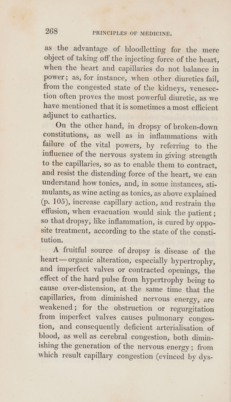 as the advantage of bloodletting for the mere object of taking off the injecting force of the heart, when the heart and capillaries do not balance in power; as, for instance, when other diuretics fail, from the congested state of the kidneys, venesec- tion often proves the most powerful diuretic, as we have mentioned that it is sometimes a most efficient adjunct to cathartics. On the other hand, in dropsy of broken-down constitutions, as well as in inflammations with failure of the vital powers, by referrmg to the influence of the nervous system in giving strength to the capillaries, so as to enable them to contract, and resist the distending force of the heart, we can understand how tonics, and, in some instances, sti- mulants, as wine acting as tonics, as above explained (p. 105), increase capillary action, and restrain the effusion, when evacuation would sink the patient ; so that dropsy, like inflammation, is cured by oppo- site treatment, according to the state of the consti- tution. A fruitful source of dropsy is disease of the heart — organic alteration, especially hypertrophy, and imperfect valves or contracted openings, the effect of the hard pulse from hypertrophy being to cause over-distension, at the same time that the capillaries, from diminished nervous energy, are weakened; for the obstruction or regurgitation from imperfect valves causes pulmonary conges- tion, and consequently deficient arterialisation of blood, as well as cerebral congestion, both dimin- ishing the generation of the nervous energy; from which result capillary congestion (evinced by dys-