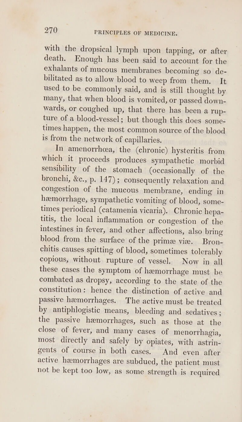 with the dropsical lymph upon tapping, or after death. Enough has been said to account for the exhalants of mucous membranes becoming so de- bilitated as to allow blood to weep from them. It used to be commonly said, and is still thought by many, that when blood is vomited, or passed down- wards, or coughed up, that there has been a rup- ture of a blood-vessel; but though this does some- times happen, the most common source of the blood is from the network of capillaries. In amenorrhea, the (chronic) hysteritis from which it proceeds produces sympathetic morbid sensibility of the stomach (occasionally of the bronchi, &amp;c., p. IT des consequently relaxation and congestion of the mucous membrane, ending in hemorrhage, sympathetic vomiting of blood, some- times periodical (catamenia vicaria). Chronic hepa- titis, the local inflammation or congestion of the intestines in fever, and other affections, also bring blood from the surface of the prime vie. Bron- chitis causes spitting of blood, sometimes tolerably copious, without rupture of vessel. Now in all these cases the symptom of hemorrhage must be combated as dropsy, according to the state of the constitution: hence the distinction of active and passive hemorrhages. The active must be treated by antiphlogistic means, bleeding and sedatives : the passive hemorrhages, such as those at the close of fever, and many cases of menorrhagia, most directly and safely by opiates, with astrin- gents of course in both cases. And even after active hemorrhages are subdued, the patient must not be kept too low, as some strength is required