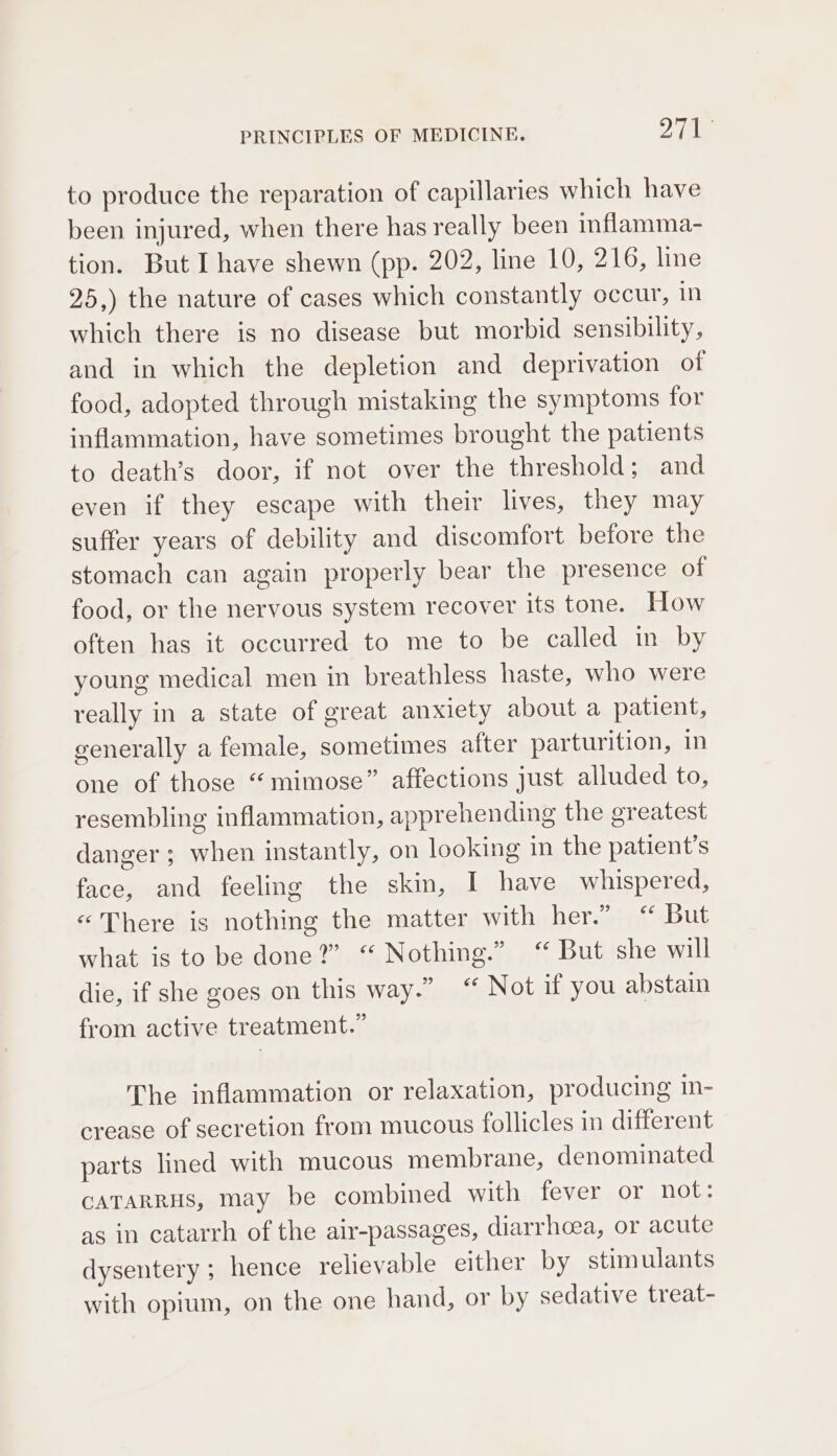 to produce the reparation of capillaries which have been injured, when there has really been inflamma- tion. But I have shewn (pp. 202, line 10, 216, line 25,) the nature of cases which constantly occur, in which there is no disease but morbid sensibility, and in which the depletion and deprivation of food, adopted through mistaking the symptoms for inflammation, have sometimes brought the patients to death’s door, if not over the threshold; and even if they escape with their lives, they may suffer years of debility and discomfort before the stomach can again properly bear the presence of food, or the nervous system recover its tone. How often has it occurred to me to be called in by young medical men in breathless haste, who were really in a state of great anxiety about a patient, generally a female, sometimes after parturition, in one of those “mimose” affections just alluded to, resembling inflammation, apprehending the greatest danger ; when instantly, on looking in the patient’s face, and feeling the skin, I have whispered, «There is nothing the matter with her.” “ But what is to be done?” “ Nothing.” “ But she will die, if she goes on this way.” “ Not if you abstain from active treatment.” The inflammation or relaxation, producing in- crease of secretion from mucous follicles in different parts lined with mucous membrane, denominated CATARRHS, may be combined with fever or not: as in catarrh of the alr-passages, diarrhoea, or acute dysentery; hence relievable either by stimulants with opium, on the one hand, or by sedative treat-