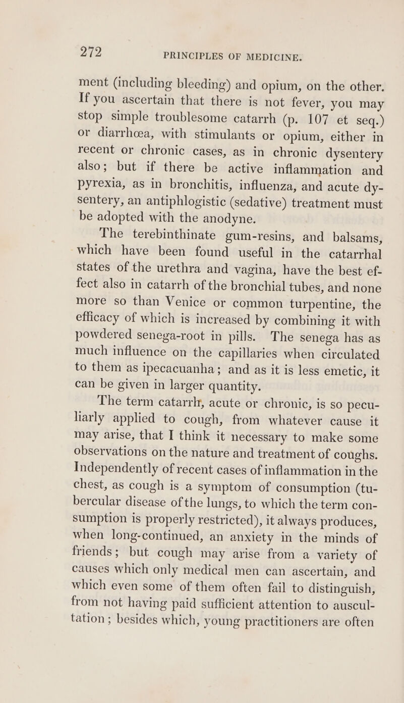 ment (including bleeding) and opium, on the other. If you ascertain that there is not fever, you may stop simple troublesome catarrh (p. 107 et seq.) or diarrhoea, with stimulants or opium, either in recent or chronic cases, as in chronic dysentery also; but if there be active inflammation and pyrexia, as in bronchitis, influenza, and acute dy- sentery, an antiphlogistic (sedative) treatment must be adopted with the anodyne. The terebinthinate gum-resins, and balsams, which have been found useful in the catarrhal states of the urethra and vagina, have the best ef- fect also in catarrh of the bronchial tubes, and none more so than Venice or common turpentine, the efficacy of which is increased by combining it with powdered senega-root in pills. The senega has as much influence on the capillaries when circulated to them as ipecacuanha; and as it is less emetic, it can be given in larger quantity. The term catarrlt, acute or chronic, is so pecu- liarly applied to cough, from whatever cause it may arise, that I think it necessary to make some observations on the nature and treatment of coughs. Independently of recent cases of inflammation in the chest, as cough is a symptom of consumption (tu- bercular disease of the lungs, to which the term con- sumption is properly restricted), it always produces, when long-continued, an anxiety in the minds of friends; but cough may arise from a variety of causes which only medical men can ascertain, and which even some of them often fail to distinguish, from not having paid sufficient attention to auscul- tation ; besides which, young practitioners are often